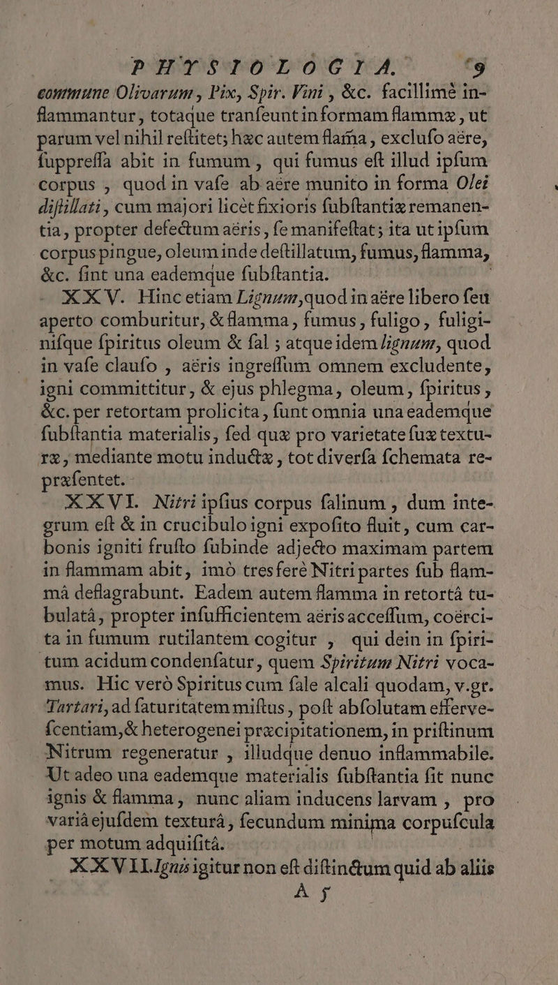 eontune Olivarum , Pix, Spir. Vini , &amp;c. facillimé in- flammantur, totaque tranfeuntinformam flammz , ut parum vel nihil reftitet; hc autem flarna , exclufo a&amp;re, fuppreffa abit in fumum , qui fumus eft illud ipfum corpus , quod in vafe ab aere munito in forma Of/ei diflillati, cum majori licét fixioris fubítantiz remanen- tia, propter defectum aéris, fe manifeflat; ita ut ipfum corpus pingue, oleum inde def(tillatum, fumus, flamma, &amp;c. fint una eademque fubftantia. | XXV. Hincetiam Lignum,quod in aére libero feu aperto comburitur, &amp;flamma , fumus, fuligo, fuligi- . nifque fpiritus oleum &amp; fal ; atqueidem /;gnzm, quod in vafe claufo , aéris ingreffum omnem excludente, igni committitur, &amp; ejus phlegma, oleum, fpiritus , &amp;c. per retortam prolicita, funt omnia una eademque fubftantia materialis, fed qu pro varietatefuz textu- r&amp;, mediante motu indu&amp;z , tot diverfa fchemata re- prafentet.- | | XXVI Nitriipfius corpus falinum , dum inte- grum eft &amp; in crucibulo igni expofito fluit, cum car- bonis igniti frufto fubinde adje&amp;o maximam partem in flammam abit, imo tresferé Nitri partes fub flam- mà deflagrabunt. Eadem autem flamma in retortá tu- bulatá, propter infufficientem aérisacceffum, coérci- ta in fumum rutilantem cogitur , qui dein in fpiri- tum acidum condeníatur , quem Spiritum Nitri voca- mus. Hic veró Spiritus cum fale alcali quodam, v.gr. Tartari, ad faturitatem miftus , poft abfolutam efferve- ícentiam,&amp; heterogenei precipitationem, in priftinum Nitrum regeneratur , illudque denuo inflammabile. Ut adeo una eademque materialis fubftantia fit nunc ignis &amp; flamma , nunc aliam inducens larvam , pro variáejufdem texturá, fecundum minima corpufcula per motum adquifitá. | XX V LI Iguz igitur non eft diftin&amp;um quid ab aliis A y