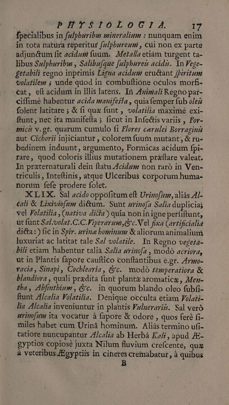PEYTSIOLOCIA 1 [pecialibus in fdphuribus mineralium : nunquam enim in tota natura reperitur f/z/pbzreumi , Cüi non ex parte adjunctum fit 2cidzm fuum. Mezalla etiàm turgent ta- libus Sulphuribw , Salibu[aue [ulphbisrers acids. Yn Fege- getabili regno inprimis Ligna acidum eructànt Jarizum tolatilem ; unde quod in combüuftione oculos morfi- -€at, eft acidum in illis latens. In Zfuiziali Régno pat- ciffimé habentur acida manifefía , quiafemper fub olei folent latitare ; &amp; fi que funt , volatilia vhàxime exi- ftunt, nec ita manifeíta ; ficut in Infe&amp;is variis , For- mici v.gr. quarum curnulo fi Fleres cerzlei Borraginis aut Cicberii injiciantur , colorem fuum mutant; &amp; ru- bedinem induunt, argumento, Formicas acidum fpi- fare, quod coloris illius mutationem pr&amp;ftare valeat. In prazternaturali dein flatu AciZzm non raró in Ven- triculis , Inteflinis, atque Ulceribus corpotum huma- norum fefe prodere folet. dn : : XLIX. Sal acide oppofitum eft Urino[zs1, aliás AL- €ali &amp; Lixiviofzm dictum. Sunt zrinoja Salia duplicias vel Folatilia , (nativa dicia) quia non in ignepetfiftunt, üt funt Sal-volat.C.C.Viperarumi Uc. Vel fixa (artificialia dicta :) fic in Spir. zrine bominum &amp; aliorum animalium luxuriat ac latitat tale Sa/ volatile. In Regno vegeta- bili enam habentur talia Sa/ja zrinoja , tnodó acriora, ut in Plantis fapore cauftico conflantibus e.gt. Zrgzo- vacia, Sinapi, Cocblearia, (jc. nodo témperatiora &amp; blandiora , quali predita funt plant aromatic, Mez- tha, Abfmtbium , (jc. in quotum blando oleo fubfi- ftunt Zf/calia Volatilia. Denique occulta etiam Volati- lia Alcalia inveniuntur in plantis Fzlneraris. Sal vero arinofum tà vocatur à fapore &amp; odore , quos fer fi- miles habet cum Uriná hominum. Aliás termino ufi- tatiore nuncupantur Z/calia ab Herbá Kali , apud 7E- gyptios copiose juxta Nilum fluvium crefcente, qua à veteribus /Egyptiis in cineres cretnabatur, à quibus | nu (