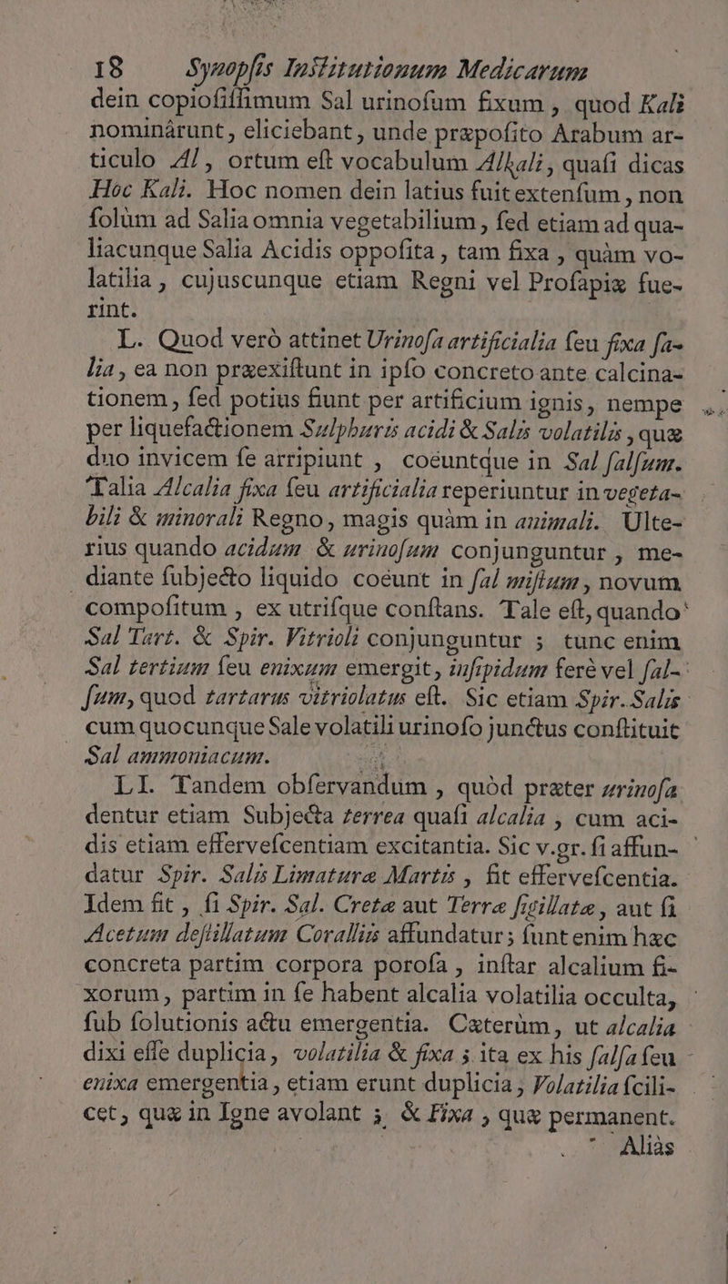 dein copiofiffimum Sal urinofum fixum , quod Kali nominárunt, eliciebant, unde przpofito Arabum ar- ticulo /4/, ortum eft vocabulum 4/Aali , quafi dicas Hoc Kali. Hoc nomen dein latius fuitextenfum , non folüm ad Salia omnia vegetabilium , fed etiam ad qua- liacunque Salia Acidis oppofita , tam fixa , quàm vo- latiia, cujuscunque etiam Regni vel Profapiz fue- rint. : L. Quod vero attinet Urinofa artificialia feu fixa fa- lia , ea non przexiftunt in ipfo concreto ante calcina- tionem , fed potius funt per arti£cium ignis, nempe per liquefadtionem Sulpbzrzs acidi &amp; Salis volatili , qua duo invicem fe arripiunt ,' coéuntque in Sa/ falfum. Talia 44/calia fixa feu artificialia reperiuntur in vegeza- bili &amp; minorali Regno , magis quàm in auzmali. Ulte- rius quando acidzm &amp; srino[um conjunguntur , me- . diante fubjecto liquido coeunt in f2/ wifi , novum compofitum , ex utrifque conftans. Tale eft, quando' Sal Tert. &amp; Spir. Vitricli conjunguntur 5; tunc enim Sal tertium íeu enixam emergit , zufrpidum fere vel fal-: fum, quod zarzarus vitriolatu eft. Sic etiam Spir.Salis- cum quocunque Sale volatili urinofo junctus conftituit — Sal ammoniacum. E LI. Tandem obfervandum , quód prater zrinofa dentur etiam Subje&amp;ta zerrea quafi alcalia , cum aci- dis etiam effervefcentiam excitantia. Sic v.gr. fiaffun- datur Spir. Salis Limature Martis , fit effervefcentia.- Idem fit , fi Spir. Sal. Creta aut Terre fiillate , aut fi Acetum dejlillatum Coralliis affundatur; funtenim hxc concreta partim corpora porofa , inflar alcalium fi- xorum, partim in fe habent alcalia volatilia occulta, fub folutionis actu emergentia. Caterüm, ut alcalia enixa emergentia , etiam erunt duplicia, Folaziliafcili- | cet, qu&amp; in Igne avolant 5; &amp; fixa , qu&amp; permanent. *- Aliàs wee