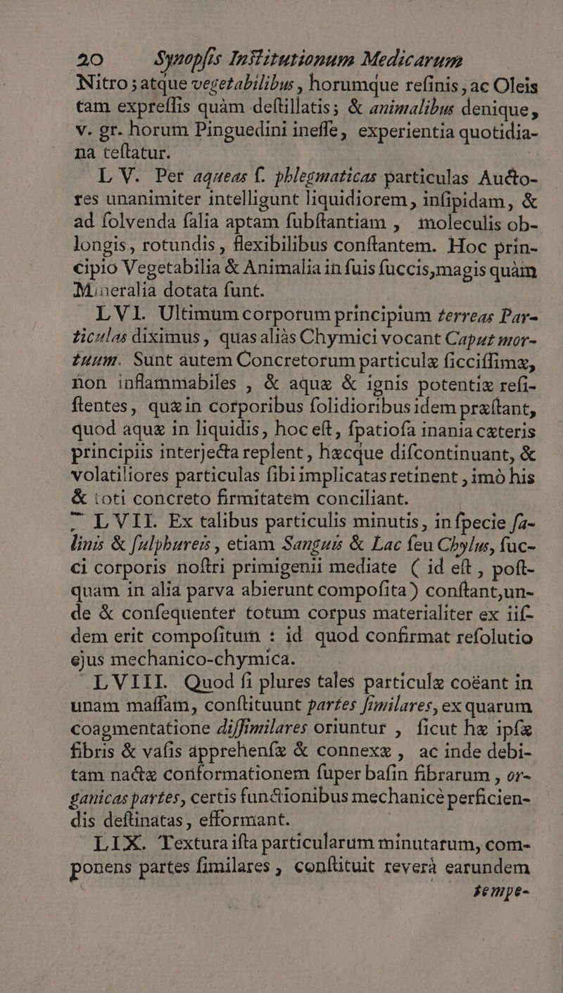 Nitro ; atque vegetabilibu , horumque refinis , ac Oleis cam expreffis quàm deflillatis; &amp; auimalibus denique, v. gr. horum Pinguedini ineffe, experientia quotidia- na teftatur. L V. Per aqueas f. phlegmaticas particulas Aucto- res unanimiter intelligunt liquidiorem, infipidam, &amp; ad folvenda falia aptam fubflantiam , moleculis ob- longis, rotundis , flexibilibus conftantem. Hoc prin- cipio Vegetabilia &amp; Animalia in fuis fuccismagis quàm M.neralia dotata funt. LVIl. Ultimum corporum principium Zerreas Par- Ziculas diximus, quasaliàs Chymici vocant Capzz mor- iuum. Sunt autem Concretorum particulz ficciffimz, non inflammabiles , &amp; aque &amp; ignis potenti refi- flentes, qu&amp;in corporibus folidioribus idem pra(tant, quod aqu in Iiquidis, hoc eft, fpatiofa inania cxteris principiis interjecta replent, hacque difcontinuant, &amp; volatiliores particulas fibi implicatas retinent , imó his &amp; toti concreto firmitatem conciliant. . L VII. Ex talibus particulis minutis, in fpecie fz- linis &amp; [ulpburess , etiam Sangur &amp; Lac feu Cbylu, fuc- ci corporis noílri primigenii mediate ( id eft , poft- quam in alia parva abierunt compofita) conftant,un- de &amp; confequenter totum corpus materialiter ex iif- dem erit compofitum : id quod confirmat refolutio ejus mechanico-chymica. — . LVIII. Quod fi plures tales particulz co&amp;ant in unam maffam, confílituunt pares f/milares, ex quarum coagmentatione di/fimilares oriuntur , ficut he ipf fbris &amp; vafis apprehenfz &amp; connexe , ac inde debi- tam nac conformationem fuper bafin fibrarum , er- gauicas partes, certis fun&amp;ionibus mechanicé perficien- dis deftinatas, efformant. i LIX. Texturaifla particularum minutatum, com- ponens partes fimilares ; confütuit reverà earundem jempe-