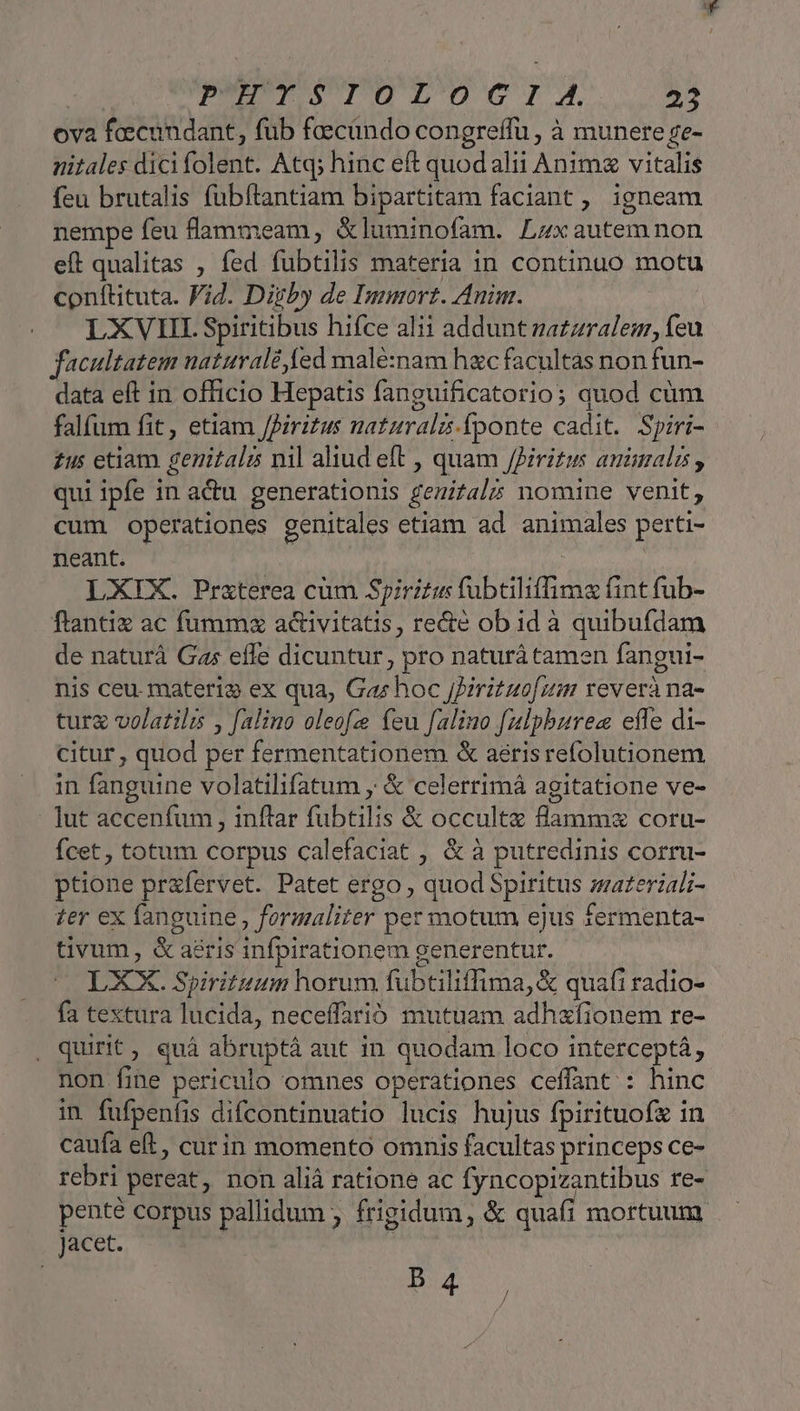 ova fecundant, füb feecindo congreffu, à munere se- nitales dici folent. Atq; hinc eft quod alii Anim vitalis feu brutalis fubftantiam bipartitam faciant ,. igneam nempe feu flammeam, &amp;luminofam. Lzxautemnon eft qualitas , fed fubtilis materia in continuo motu conftituta. Vid. Diyby de Immort. Anim. LXVIII. Spiritibus hifce alii addunt za£zralem, feu facultatem naturalé ed malé:nam hxc facultas non fun- data eft in officio Hepatis fanguificatorio; quod cüm falfum fit, etiam JPiritus natzuralz.fponte cadit. Spiri- £us etiam genitali nil aliud eft , quam /Piritus animalis , qui ipfe in actu generationis geuital5 nomine venit, cum operationes genitales etiam ad animales perti- neant. | LXIX. Praterea cüm Spiritu fubtiliffimz fint fub- ftantiz ac fumm acivitatis, re&amp;e ob id à quibufdam de naturá Gas effe dicuntur, pro naturá tamen fangui- nis ceu materio ex qua, Gas hoc JPirituof um reverà na- turg volatili , falino oleofze feu falino fulpbures efle di- citur , quod per fermentationem &amp; aerisrefolutionem in fanguine volatilifatum y &amp; celerrimá agitatione ve- lut accenfum , inftar fubtilis &amp; occulte flammz coru- Ícet , totum corpus calefaciat , &amp; à putredinis corru- ptione przfervet. Patet ergo , quod Spiritus zazeriali- ter ex fanguine , formaliter per motum ejus fermenta- tivum, &amp; aeris infpirationem generentur. LXX. Spirituum horum fubtiliffima, &amp; quafi radio- fa textura lucida, neceffarió mutuam adhxfionem re- , quirit, quà abruptà aut in quodam loco interceptá, non fine periculo omnes operationes ceffant : hinc in fufpenfis difcontinuatio lucis hujus fpirituofz in caufa eft, curin momento omnis facultas princeps ce- rebri pereat, non aliá ratione ac fyncopizantibus re- iius corpus pallidum ; frigidum, &amp; quafi mortuum Jacet. IO S