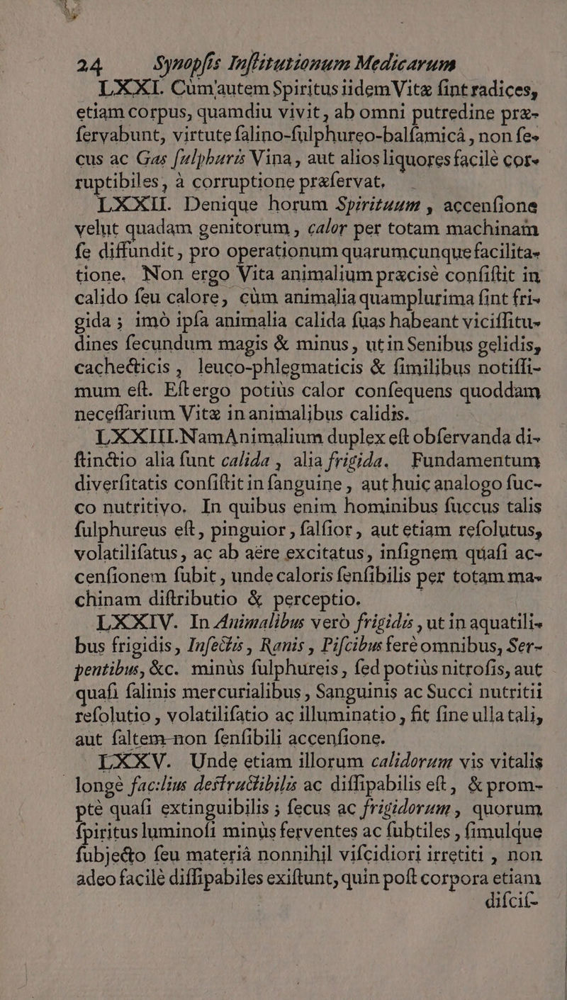 L XXI. Cumautem Spiritus iidemVitz fint radices, etiam corpus, quamdiu vivit, ab omni putredine pr«- fervabunt, virtute falino-fulphureo-balfamicá , non fe« cus ac Gas [ulpburis Vina , aut alios liquores facilé cor« ruptibiles, à corruptione prafervat, LXXIL Denique horum Spirit4um , acceníione velut quadam genitorum , calor per totam machinam fe diffundit, pro operationum quarumcunquefacilita- tione. Non ergo Vita animalium pracise confiflit in calido feu calore, cüm animalia quamplurima fint fri- gida; imo ipía animalia calida fuas habeant viciffitu- dines fecundum magis &amp; minus , ut in Senibus gelidis, cachedicis , leuco-phlegmaticis &amp; fimilibus notiffi- mum eít. Eftergo potius calor confequens quoddam neceffarium Vitz in animalibus calidis. LXXIILNamAnimalium duplex eft obfervanda di- ftinctio alia funt calida , alia frigida. Fundamentum diverfitatis confiftitin fanguine , aut huic analogo fuc- co nutritiyo. In quibus enim hominibus fuccus talis fulphureus eft, pinguior , falfior, aut etiam refolutus, volatilifatus , ac ab aére excitatus, infignem quafi ac- cenfionem fubit , unde caloris fenfibilis per totam ma- chinam diftributio &amp; perceptio. LXXIV. In Animalibus vero frigida , ut in aquatili- bus frigidis, Infecfis , Ranis , Pifcibus feré omnibus, Ser- pentibus, &amp;c.. minus fulphureis , fed potius nitrofis, aut uafi falinis mercurialibus , Sanguinis ac Succi nutritii refolutio , volatilifatio ac illuminatio , fit fine ulla tali, aut faltem-non fenfibili accenfione. LXXV. Unde etiam illorum calidorzum vis vitalis - longé fac:liu desfruclibili ac diffipabilis et, &amp; prom- pte quafi extinguibilis ; fecus ac frigiderum , quorum. fpiritusluminoft minus ferventes ac fubtiles , fimulque fubje&amp;to feu materià nonnihil vifcidiori irretiti , non adeo facile diffipabiles exiftunt, quin poft corpora etiam difci(-