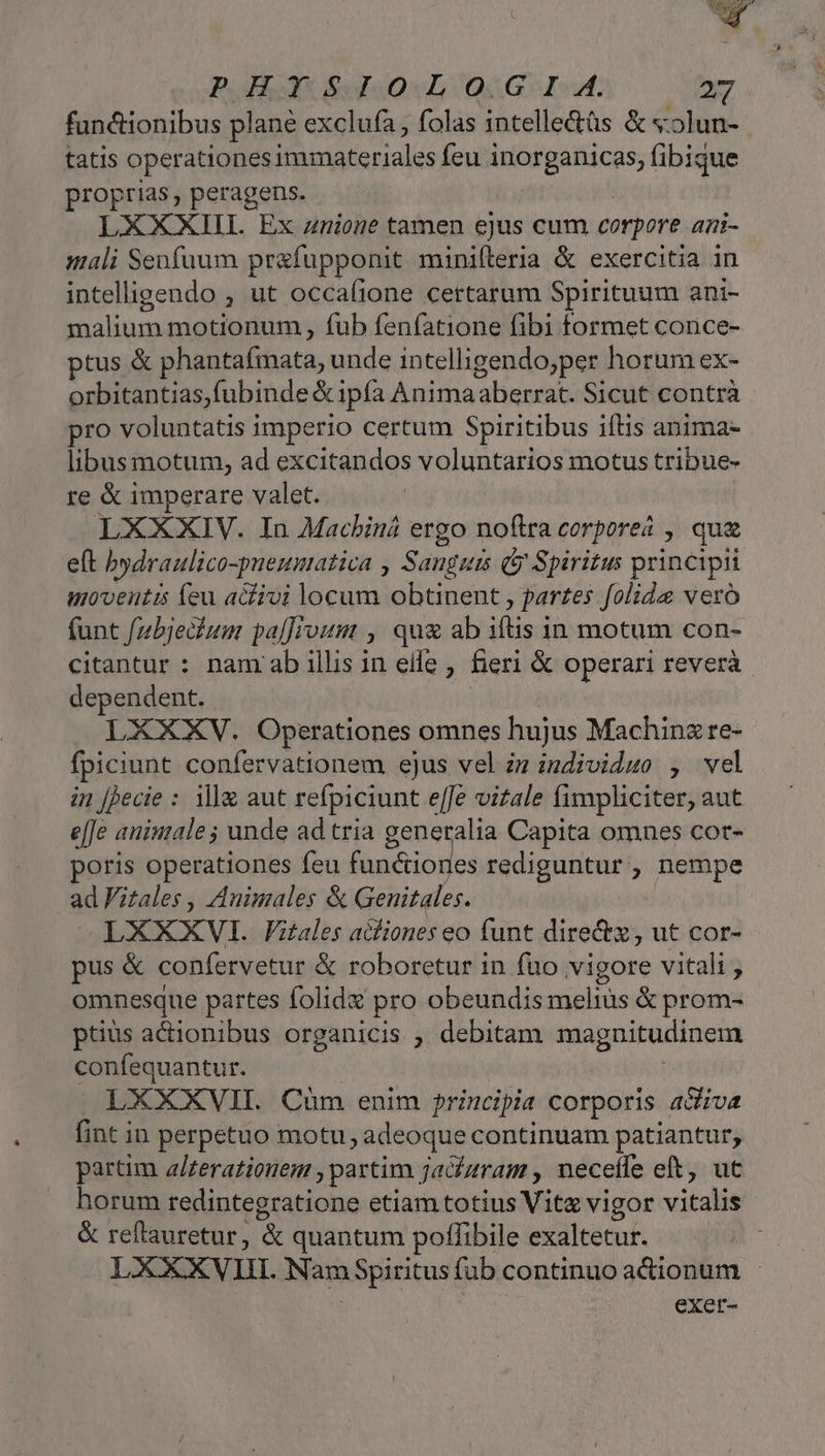 PH S 220L(QGSG- I. 2 fun&amp;ionibus plané exclufa , folas intelle&amp;üs &amp; «olun- tatis operationes immateriales feu ic p fibique proprias, peragens. LXXXIIL Ex znione tamen ejus cum corpore ani- mali Seofuum prafupponit minifterla &amp; exercitia in intelligendo , ut occafione certarum Spirituum ani- malium motionum, , fub fenfatione fibi formet conce- ptus &amp; phantafmata, unde intelligendo;per horum ex- orbitantias; fubinde &amp; ipfa Animaaberrat. Sicut contrà pro voluntatis imperio certum Spiritibus iftis anima- libus motum, ad excitandos voluntarios motus tribue- re &amp; imperare valet. LXXXIV. In Macbiná ergo noftra corpore? , qua eft bydraulico-pueumatica , Sanguts (y Spiritus principii utoventis feu acfivi locum obtinent , partes folida vero (funt f/ubjedium palJrvum , qux ab iti in motum con- citantur : nam ab illis in eile , fieri &amp; operari reverà. dependent. LXXXV. Operationes omnes hujus Maching re- fpiciunt confervationem ejus vel zz individuo , vel in [jecie : il&amp; aut refpiciunt e[Je viale fimpliciter, aut e[Je animale ; unde ad tria generalia Capita omnes cot- poris operationes feu fan&amp;iories rediguntur, nempe ad FVitales , Animales &amp; Genitales. LXXXVI. Fitales acfiones eo funt dire&amp;z, ut cor- pus &amp; confervetur &amp; roboretur in fuo vigore vitali , omnesque partes folide pro obeundis Bind &amp; prom- ptius actionibus organicis , debitam magnitudinem confequantur. LXXXVII. Cum enim principia corporis adiva fint in perpetuo motu ; adeoque continuam patiantur, partim a/zerationem partim jadaram , neceffe eft, ut horum redintegratione etiam totius Vit vigor vitalis &amp; reftauretur, &amp; quantum poffibile exaltetur. LXXXV IH. Nam Spiritus fub continuo actionum exer-