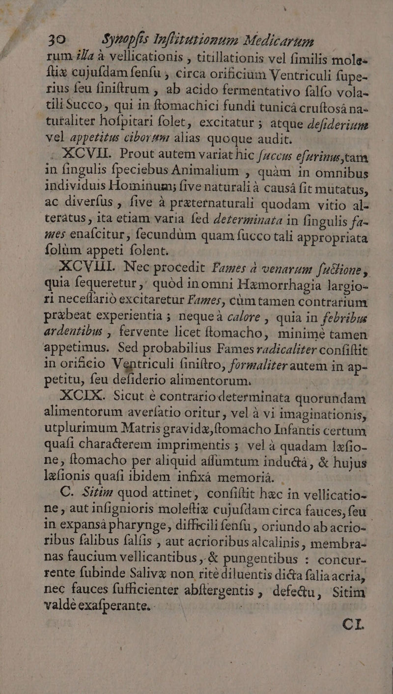 30 Sypapfes Inflizutiomum Medicarum rum. /a à vellicationis , titillationis vel fimilis molee fix cujufdam fenfu , circa orificium Ventriculi fupe- rius feu finiftrum , ab acido fermentativo (alfo vola- tili Succo, qui in ftomachici fundi tunicá cruftosá na- tutaliter hofpitari folet, excitatur ; atque 4efiderizm vel appetitus cibortmi alias quoque audit. . XCVII. Prout autem variat hic fzccaus efzrimus tam in fingulis fpeciebus Animalium , quàm in omnibus individuis Hominum; five naturali à causá fit mutatus, ac diverfus , five à praternaturali quodam vitio al- terátus, ita etiam varia fed de£erminata in fingulis fa- ues enafcitur, fecundum quam fucco tali appropriata ífolüm appeti folent. GKCVILL Nec procedit Fames a venarum fudlione , quia fequeretur ,' quód inomni Hamorrhagia largio- ri neceflarió excitaretur Fazes, cüm tamen contrarium pr&amp;beat experientia ; neque à calere , quia in febribus ardentibus , fervente licet flomacho, minimé tamen appetimus. Sed probabilius Fames radicaliter confiftit in ori&amp;cio Ventriculi (iniftro, formalizer autem in ap- petitu, feu defiderio alimentorum. - | XCIX. Sicut é contrario determinata quorundam alimentorum averfíatio oritur , vel à vi imaginationis, utplurimum Matris gravidz,ftomacho Infantis certum quafi characterem imprimentis; velà quadam lxfio- ne; tomacho per aliquid affumtum indu&amp;tà, &amp; hujus laíionis quafi ibidem infixà memoriá. . | C. Sitim quod attinet, confiftit hzc in vellicatio- ne aut infignioris moleftiz cujufdam circa fauces, feu in expansá pharynge, difficili fenfu , oriundo ab acrio- ribus falibus falíis , aut acrioribus alcalinis, membra- nas faucium vellicantibus ,.&amp; pungentibus : concur- rente fubinde Salivz non ritédiluentis di&amp;a faliaacria, nec fauces füfficienter abflergentis , defe&amp;u, Sitim valde exafperante. - gm | | CI.