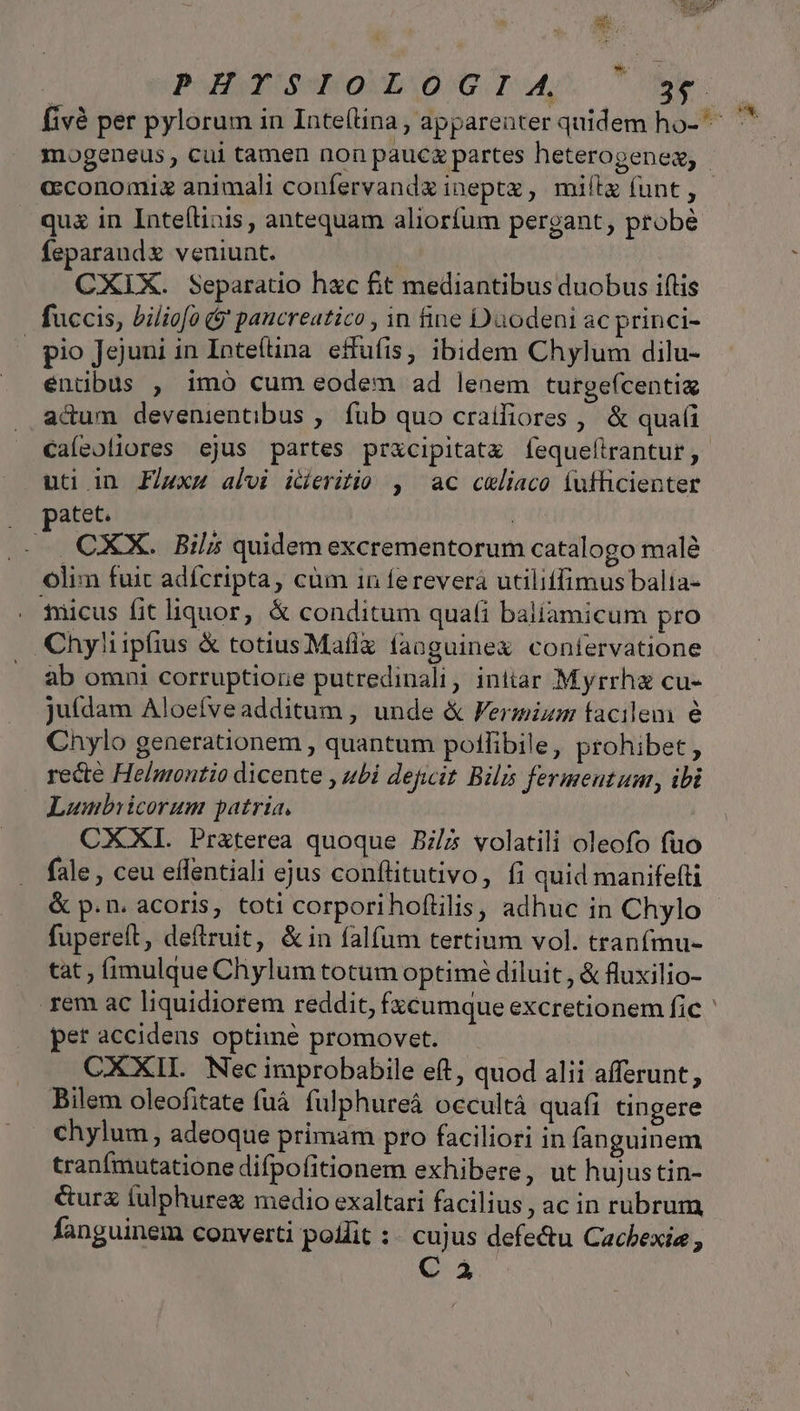 xd qua in Inte(linis , antequam aliorfum pergant, probé feparandx veniunt. | CXIX. Separatio hxc fit mediantibus duobus iftis fuccis, biliofa (* paucreatico , in fine Daodeni ac princi- pio Jejuni in Inteítina effufis; ibidem Chylum dilu- entibus , imó cum eodem ad lenem turgeícentia adum devenientibus ,. fub quo craifiores , &amp; quai uti in Flux4 alvi icieritio , ac celiaco íufficienter atet. CXX. Bil; quidem excrementorum catalogo malé olim fuit adícripta, cüm 1n ferevera utilitfimus balia- . ficus fit liquor, &amp; conditum quaíi baliamicum pro Chyliipíius &amp; totius Maflx fanguinex confervatione ab omni corruptione putredinali, initar Myrrha cu- juídam Aloeíveadditum , unde &amp; Fermizm facilem é Cnylo generationem , quantum polfibile, prohibet , recte Helnontio dicente , ubi degit Bilis fermentum, ibi Lumbricorum patria, CXXI. Pr&amp;terea quoque Bz/5 volatili oleofo fuo fale , ceu effentiali ejus conflitutivo, fi quid manifefti &amp; p.n. acoris, toti corporihoftilis, adhuc in Chylo fupereít, deftruit, &amp;in falfum tertium vol. tranfmu- tat ; fimulque Chylum totum optime diluit, &amp; fluxilio- pet accidens optime promovet. CXXII. Nec improbabile eft, quod alii afferunt, Bilem oleofitate fuà fulphureá occultá quafi tingere chylum, adeoque primam pro faciliori in fanguinem tranfmutatione difpofitionem exhibere, ut hujustin- &amp;ur (ulphureg medio exaltari facilius, ac in rubrum fanguinem converti podlit :. cujus defectu Cacbexia , CA