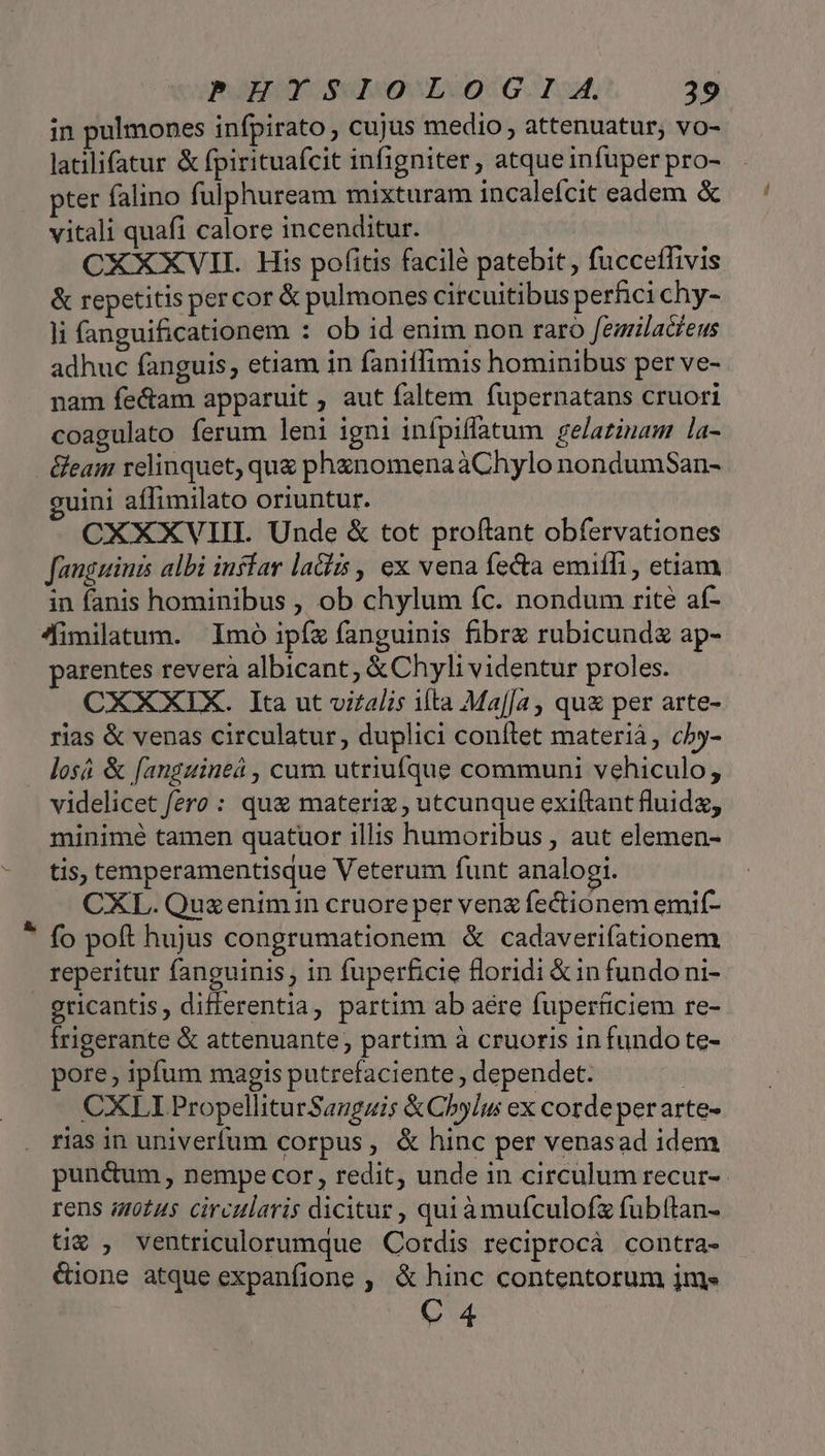 in pulmones infpirato , cujus medio , attenuatur; vo- latilifatur &amp; fpirituafcit infigniter, atque infuper pro- pter falino fulphuream mixturam incalefcit eadem &amp; vitali quafi calore incenditur. | CXXXVII. His pofitis facilé patebit, fucceffivis &amp; repetitis percor &amp; pulmones circuitibus perfici chy- li fanguificationem : ob id enim non raro fezriladfeus adhuc fanguis, etiam in fanitlimis hominibus per ve- nam fectam apparuit , aut faltem fupernatans cruori coagulato ferum leni igni infpiffatum gelazinam la- &amp;eam relinquet, quz phznomenaàChylo nondumSan- uini aífimilato oriuntur. CXXXVIII. Unde &amp; tot proftant obfervationes fanguinis albi inffar laGis , ex vena fecta emiffi , etiam in fanis hominibus , ob chylum fc. nondum rite af- fimilatum. | Imó ipíz fanguinis fibrz rubicundz ap- parentes reverà albicant, &amp; Chyli videntur proles. CXXXIX. Ita ut vizalis ifta Ma[Ja, qua per arte- rias &amp; venas circulatur, duplici conftet materiá, cby- losá &amp; fanguineá , cum utriufque communi vehiculo, videlicet fero : qua materi , utcunque exiftant fluid, minimé tamen quatuor illis humoribus , aut elemen- tis, temperamentisque Veterum funt analogi. — CXL.Quxenimin cruore per veng fectionem emif- ! fo poft hujus congrumationem &amp; cadaveriíationem reperitur fanguinis ; in fuperficie floridi &amp;in fundoni- gricantis, differentia, partim ab aere fuperficiem re- Írigerante &amp; attenuante; partim à cruoris in fundo te- pore, ipfum magis putrefaciente , dependet. | CXLI PropelliturSaugai; &amp;Chylu ex corde perarte- rias in univerfum corpus, &amp; hinc per venasad idem pun&amp;um , nempe cor, redit, unde in circulum recur- rens atus circularis dicitur , quiàmufculofz fubftan- ti€ , ventriculorumque Cotdis reciprocá contra- &amp;ione atque expanfione , &amp; hinc contentorum jm» C 4