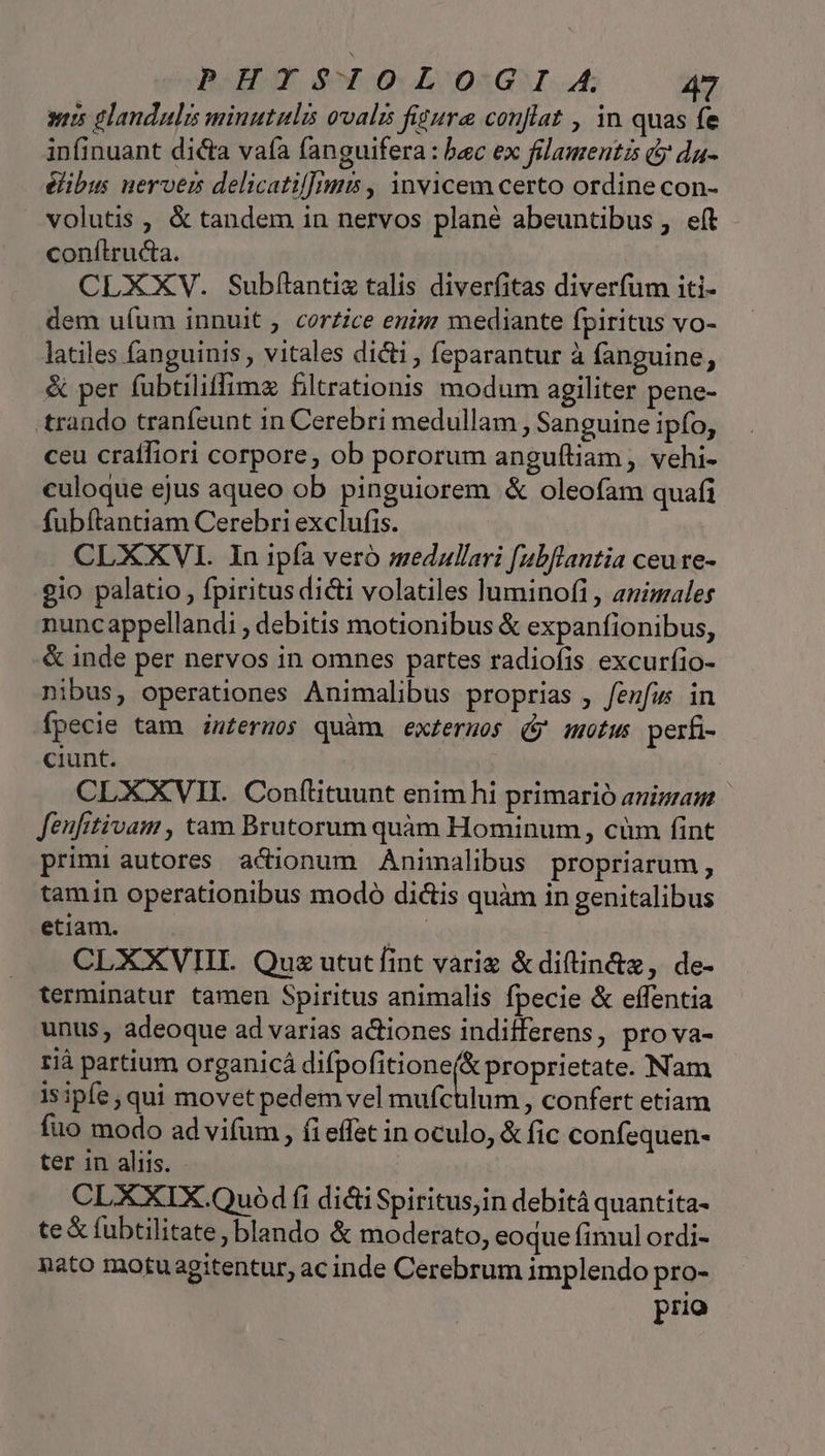 PORT PXOOLOIGIA a wis glandulis minutulis ovalis fitura conflat , in quas fe infinuant dicta vaía fanguifera : bac ex filamentis c da- éibus nerverm delicatil]imts , invicem certo ordine con- volutis , &amp; tandem in nervos plané abeuntibus, eft conítru&amp;a. CLXXV. Subflntix talis diverfitas diverfum iti- dem uíum innuit , cor£ice enig mediante fpiritus vo- latiles fanguinis , vitales dicti , feparantur à fanguine, &amp; per fubtiliffimz filtrationis modum agiliter pene- rando tranfeunt in Cerebri medullam , Sanguine ipfo, ceu craífiori corpore, ob pororum anguíliam , vehi- culoque ejus aqueo ob pinguiorem &amp; oleofam quafi fubítantiam Cerebri exclufis. CLXXVI. In ipfa veró medullari fubflantia ceu re- gio palatio , fpiritus di&amp;i volatiles luminofi , animales nuncappellandi , debitis motionibus &amp; expanfionibus, &amp; inde per nervos in omnes partes radiofis excuríio- nibus, operationes Animalibus proprias , feufws in fpecie tam imfermos quàm. externos (y motw perfi- ciunt. CLXXVII. Conf(ttuunt enim hi primarió anigan Jeufitivam , tam Brutorum quàm Hominum, cüm fint primi autores a&amp;dionum Animalibus propriarum, tamin operationibus modo dictis quàm in genitalibus etiam. | CLXXVII. Quz ututfint variz &amp;diftin&amp;z, de- terminatur tamen Spiritus animalis fpecie &amp; effentia unus, adeoque ad varias a&amp;tiones indifferens, pro va- rià partium organicá difpofitione(&amp; proprietate. Nam isipfe; qui movet pedem vel mufctilum , confert etiam fuo modo ad vifum , (i effet in oculo, &amp; fic confequen- ter in aliis. CL XXIX.Quód fi dii Spiritus;in debità quantita- te &amp; fubtilitate, blando &amp; moderato, eoque fimul ordi- nato motu agitentur, ac inde Cerebrum implendo pro- prio