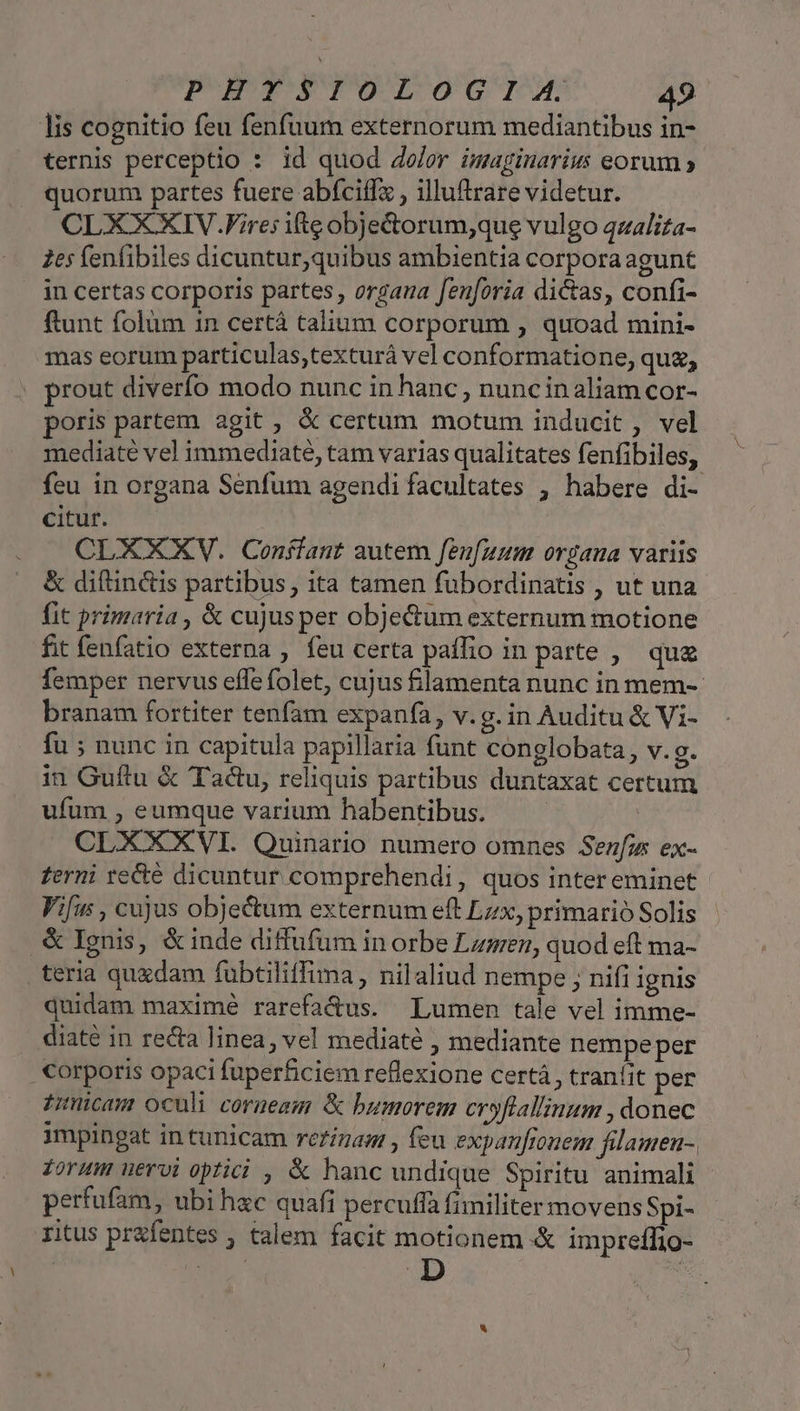 lis cognitio feu fenfuum externorum mediantibus in- ternis perceptio : id quod dolor inaginarius eorum » quorum partes fuere abfciffz , illuftrare videtur. CLXXXIV.Fire: ifte objedorum;que vulgo qzalita- 265 fenfibiles dicuntur,quibus ambientia corpora agunt in certas corporis partes, orgaua feuforia dictas, confi- ftunt folüm 1n certá talium corporum , quoad mini- mas eorum particulas;texturá vel conformatione, quz, prout diverfo modo nunc in hanc , nuncinaliam cor- poris partem agit , &amp; certum motum inducit , vel mediaté vel immediate, tam varias qualitates fenfibiles, feu in organa Senfum agendi facultates , habere di- citur. CLXXXV. Conffant autem fenfuum organa variis &amp; diftinctis partibus, ita tamen fubordinatis , ut una fit primaria , &amp; cujus per obje&amp;um externum motione fit fenfatio externa , feu certa paífio in parte , qu femper nervus efle folet, cujus &amp;lamenta nunc in mem-- branam fortiter tenfam expanfa, v.g. in Auditu &amp; Vi- fu ; nunc in capitula papillaria funt conglobata, v.g. in Guítu &amp; Tactu, reliquis partibus duntaxat certum ufum , eumque varium habentibus. | CLXXXVI. Quinario numero omnes Senfus ex- zerni recte dicuntur comprehendi, quos inter eminet Vifus , cujus objectum externum eft Lzx, primario Solis .&amp;Ignis, &amp;inde diffufum in orbe Lumen, quod eft ma- teria quxdam fubtiliffima, nilaliud nempe ; nifi ignis quidam maximé rarefa&amp;us. Lumen tale vel imme- diaté in recta linea, vel mediaté , mediante nempeper . Corporis opaci fuperficiem reflexione certá , traníit per izncam oculi corneesm &amp; bumorem eryftal'inum , donec impingat in tunicam reigam , feu expanfrouem filamen-, forum uervi optici , &amp; hanc undique Spiritu animali perfufam, ubi hac quafi percuffa fimiliter movens Spi- ritus prafentes , talem facit motionem &amp; impreffio