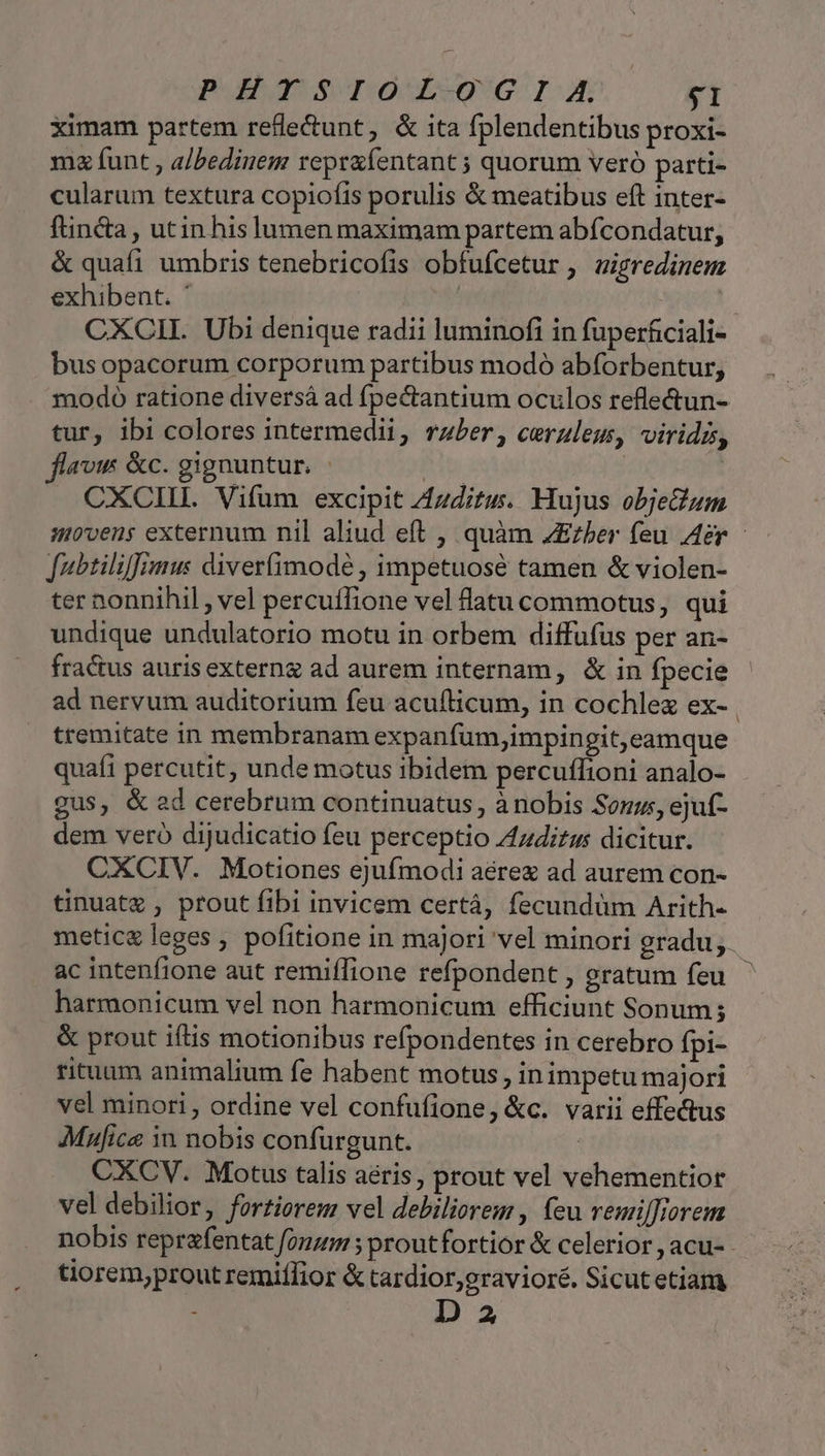 PHISIOLOGIIA, $1 ximam partem refle&amp;unt, &amp; ita fplendentibus proxi- mz funt , albedinem repraíentant ; quorum veró parti- cularum textura copiofis porulis &amp; meatibus eft inter- ftincta, utin hislumen maximam partem abfcondatur, &amp; quafi umbris tenebricofis obfufcetur, uigredinem exhibent. * | | CXCIL. Ubi denique radii luminofi in fuperfciali- bus opacorum corporum partibus modó abforbentur, modo ratione diversá ad fpectantium oculos reflectun- tur, ibi colores intermedii, rzber, ceruleu, viridz, flavis &amp;c. gignuntur. B | CXCII. Vifum excipit 71zdituw. Hujus objeium movens externum nil aliud eft , quàm ZEzber feu Aer - fubtiliffimu: diver(imodé , impetuosé tamen &amp; violen- ter nonnihil , vel percuffione vel latu commotus, qui undique undulatorio motu in orbem diffufus per an- fractus auris externg ad aurem internam, &amp; in fpecie ad nervum auditorium feu acufticum, in cochlez ex- tremitate in membranam expanfum,impingit,eamque quafi percutit, unde motus ibidem percuflioni analo- gus, &amp; ad cerebrum continuatus, à nobis Som, ejuf- dem veró dijudicatio feu perceptio Z4zdizus dicitur. CXCIV. Motiones ejufmodi aérez ad aurem con- tinuatz , prout fibi invicem certá, fecundüm Arith- metic&amp; leges , pofitione in majori vel minori gradu, ac intenfione aut remiíTione refpondent , gratum feu. harmonicum vel non harmonicum efficiunt Sonum; &amp; prout iftis motionibus refpondentes in cerebro fpi- rituum animalium fe habent motus , in impetu majori vel minori , ordine vel confufione, &amp;c. varii effectus Mufice in nobis confurgunt. | CXCV. Motus talis aéris, prout vel vehementior vel debilior, fortiorem vel debiliorem , feu remilTrorem nobis reprafentat fonzm ; proutfortior &amp; celerior , acu- - tiorem,prout remiffior &amp; tardior,gravioré. Sicut etiam : D 2