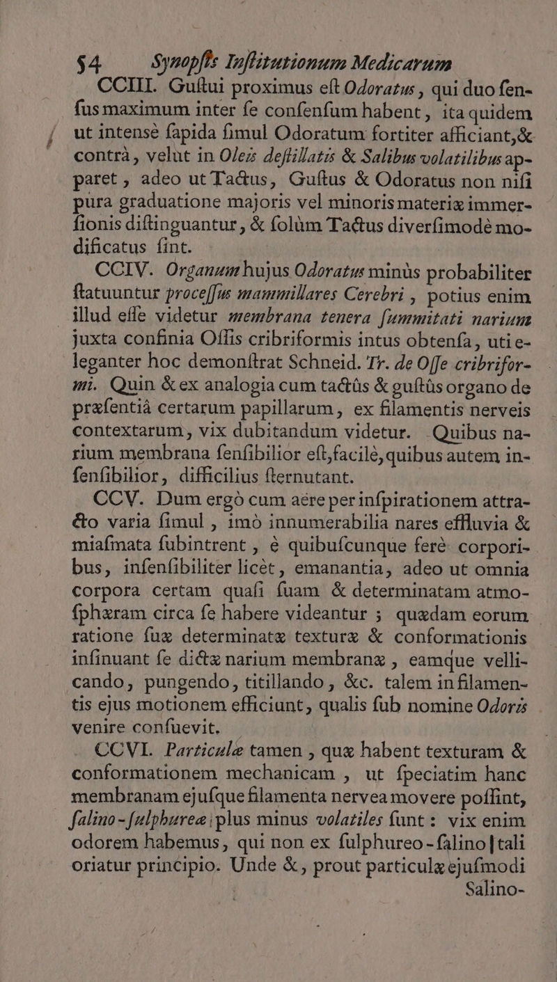 CCIII. Guítui proximus eft Odorazw , qui duo fen- fus maximum inter fe confenfum habent, ita quidem ut intense fapida fimul Odoratum fortiter afficiantj&amp; contrà , velut in O/ez deflilatis &amp; Salibus volatilibus ap- paret; adeo ut Tadus, Guítus &amp; Odoratus non nifi pura graduatione majoris vel minoris materix immer- fionis diftinguantur, &amp; folàm Ta&amp;us diverfimodé mo- dificatus fint. . | | CCIV. Organum hujus Odoratus minüs probabiliter ftatuuntur proce[fw mammillares Cerebri , potius enim illud effe videtur zzembrana tenera [ummitati narium juxta confinia Offis cribriformis intus obtenfa, uti e- leganter hoc demonttrat Schneid. rr. e Offe cribrifor- mi. Quin &amp;ex analogia cum tactüs &amp; guítüs organo de prafentiá certarum papillarum, ex filamentis nerveis contextarum , vix dubitandum videtur. Quibus na- rium membrana fenfibilior eít;facilé, quibus autem in- fenfibilior, difficilius fternutant. CCV. Dum ergó cum aere perinfpirationem attra- &amp;o varia fimul , 1mó innumerabilia nares effluvia &amp; miafmata fubintrent , € quibufcunque feré- corpori- bus, infenfibiliter licét, emanantia, adeo ut omnia corpora certam quafi fuam &amp; determinatam atmo- fpharam circa fe habere videantur ; quadam eorum ratione fuz determinat&amp; textur &amp; conformationis infinuant fe dicta narium membranz , eamque velli- cando, pungendo, titillando , &amp;c. talem in filamen- tis ejus motionem efficiunt, qualis fub nomine Odoerzs venire confuevit. - CCVI. Particule tamen , que habent texturam &amp; conformationem mechanicam , ut fpeciatim hanc membranam ejufque lamenta nervea movere poflint, falino - [ulpbures plus minus volaziles funt: vix enim odorem habemus, qui non ex fulphureo - falino |tali Salino-