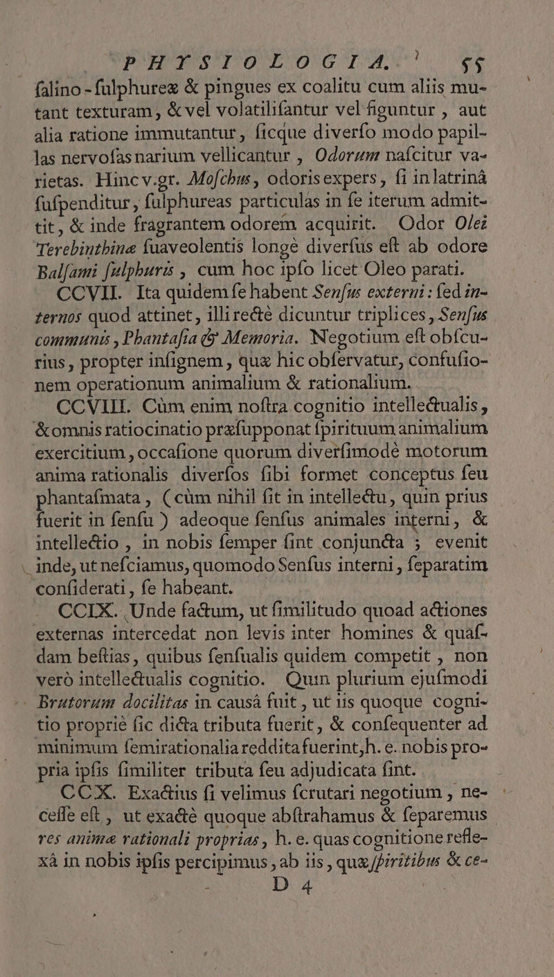 falino - fulphurez &amp; pingues ex coalitu cum aliis mu- tant texturam ; &amp; vel volatilifantur vel guntur , aut alia ratione immutantur , ficque diverfo modo papil- las nervofas narium vellicantur , Odorzum naícitur va- rietas. Hinc v.gr. Mofcbis , odorisexpers , fi inlatrinà fufpenditur , fulphureas particulas in fe iterum admit- tit, &amp; inde fragrantem odorem acquirit. Odor O/e Terebintbine fuaveolentis longe diverfus eft ab odore Bal[ami [ulpburis , cum hoc ipfo licet Oleo parati. CCVII. Ita quidemfe habent Senfus externi : fed in- zernos quod attinet, illirecte dicuntur triplices , Senfus communia , Pbanta[ia (9 Memoria. Negotium eft obícu- rius , propter infignem , qug hic obfervatur, confufio- z- CCVIIIL. Cüm enim noftra cognitio intellectualis , anima rationalis diveríos fibi formet conceptus feu phantafmata , ( cüm nihil fit in intelletu, quin prius fuerit in fenfu ) adeoque fenfus animales interi, &amp; intelle&amp;io , in nobis femper fint conjuncta 5 evenit CCIX. Unde factum, ut fimilitudo quoad actiones externas intercedat non levis inter homines &amp; quaf- dam beftias, quibus fenfualis quidem competit , non veró intelle&amp;ualis cognitio. Quin plurium ejufmodi tio proprie fic dicta tributa fuerit, &amp; confequenter ad pria ipfis fimiliter tributa feu adjudicata fint. CCX. Exactius fi velimus fcrutari negotium , ne- Cefle eft , ut exacté quoque abítrahamus &amp; feparemus res anima rationali proprias , h. e. quas cognitione refle- xà in nobis ipfis percipimus ab iis , qug /firitibus &amp; ce- : D 4 |