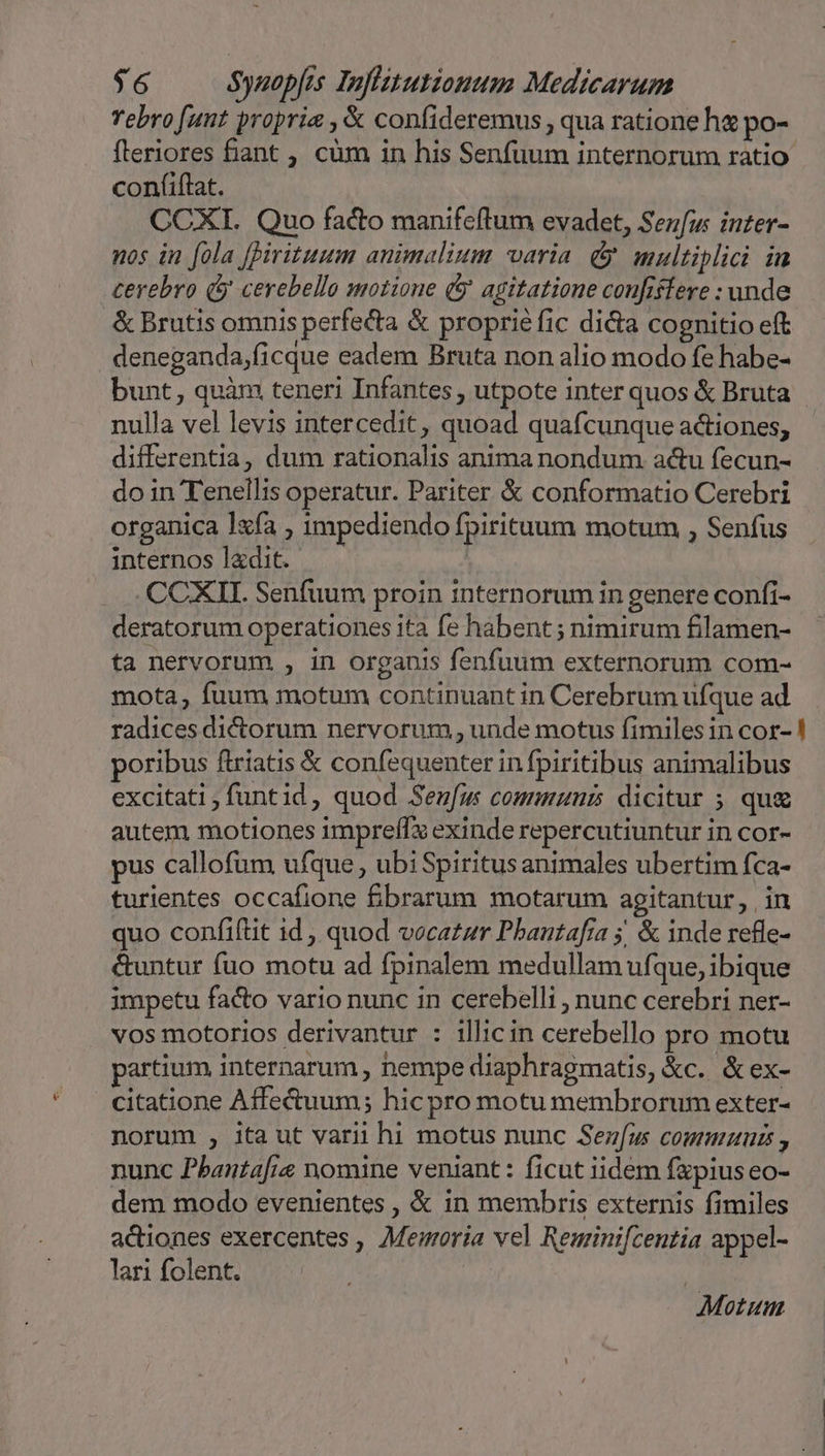 Yebro [ant propria ,&amp; confideremus , qua ratione he po- fleriores fiant , cüm in his Senfuum internorum ratio confiflat. CCXI. Quo facto manifeftum evadet, Senfus inter- nos in fola [pirituum animalium varia. &amp; multiplici in cerebro (y cerebello motione (j agitatione confiffere : unde &amp; Brutis omnis perfecta &amp; proprie fic diia cognitio eft deneganda,ficque eadem Bruta non alio modo fe habe- bunt, quàm teneri Infantes , utpote inter quos &amp; Bruta nulla vel levis intercedit, quoad quafcunque actiones, differentia, dum rationalis anima nondum actu fecun- do in Tenellis operatur. Pariter &amp; conformatio Cerebri organica lxfa , mpediendo fpirituum motum , Senfus internos ladit.- | .CCXII. Senfuum proin internorum in genere confi- deratorum operationes ita fe habent ; nimirum filamen- ta nervorum , in organis fenfuum externorum com- mota, fuum motum continuant in Cerebrum ufque ad radices dictorum nervorum , unde motus fimiles in cor- ! poribus ftriatis &amp; confequenter in fpiritibus animalibus excitati; funtid, quod Senfum commnunis dicitur ; qug autem motiones impreffx exinde repercutiuntur in cor- pus callofum ufque , ubi Spiritus animales ubertim fca- turientes occafione &amp;£brarum motarum agitantur, in quo confiftit id , quod vocatur Phantafía 5, &amp; inde refle- &amp;untur fuo motu ad fpinalem medullam ufque, ibique impetu facto vario nunc in cerebelli , nunc cerebri ner- vos motorios derivantur : illicin cerebello pro motu partium internarum , nempe diaphragmatis, kc. &amp;ex- citatione Affe&amp;tuum; hicpro motu membrorum exter- norum , ita ut varii hi motus nunc Sez[u communis , nunc Phanta[ie nomine veniant: ficut iidem fapius eo- dem modo evenientes , &amp; in membris externis fimiles actiones exercentes , Memoria vel Reminifcentia appel- lari folent. | Motum