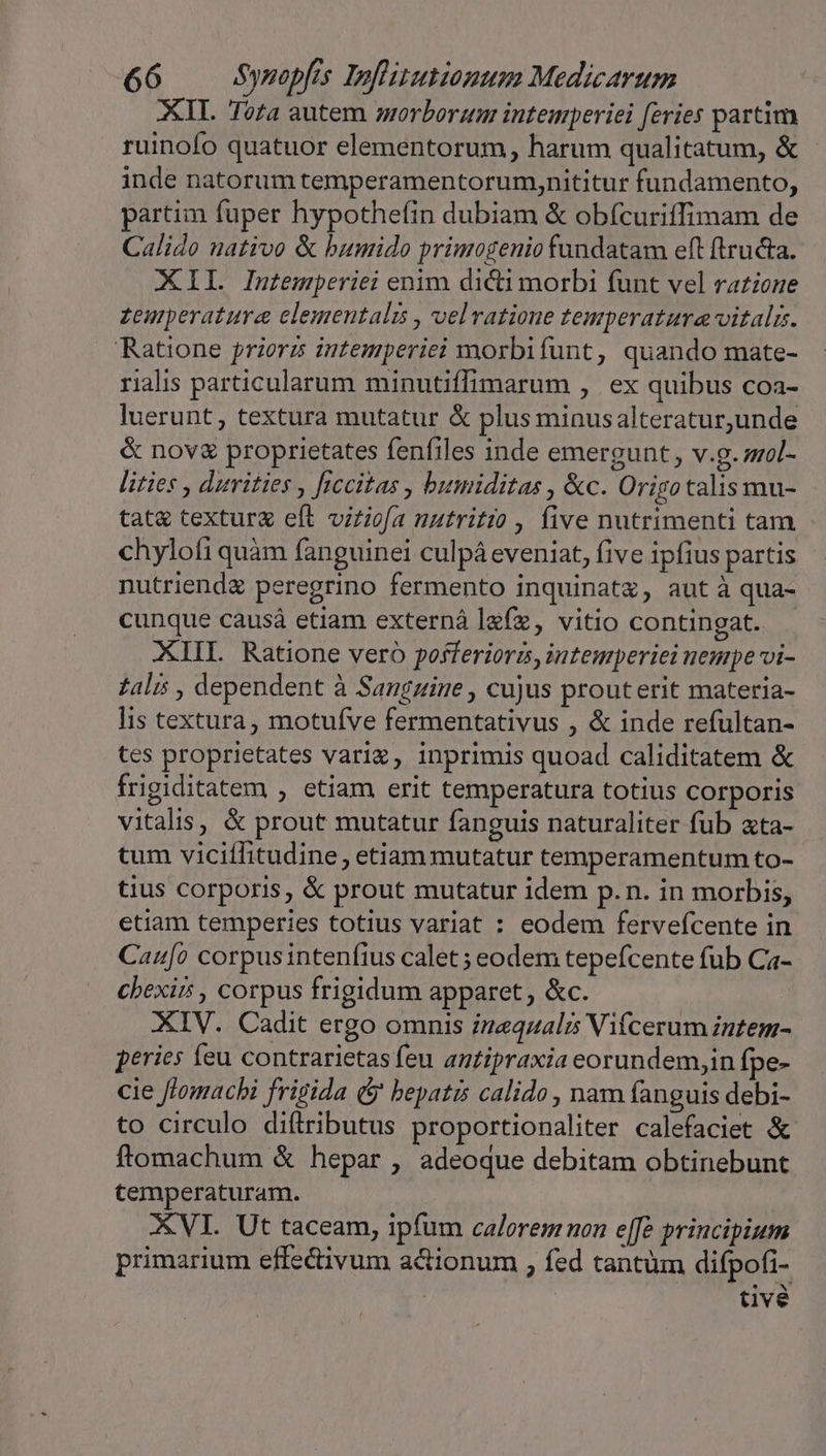 XII. Toza autem morborum intemperie feries partim ruinofo quatuor elementorum, harum qualitatum, &amp; - inde natorum temperamentorum,nititur fundamento, partim fuper hypothefin dubiam &amp; obícuriffimam de Calido nativo &amp; humido primogenio fundatam eft ftructa. XII. Intemperiei enim dicti morbi funt vel razione zemperature elementali , velvatione temperatura vitalis. Ratione prioris intemperiei morbifunt, quando mate- rialis particularum minutiffimarum ,. ex quibus coa- luerunt, textura mutatur &amp; plus minusalteratur,unde &amp; nov&amp; proprietates fenfiles inde emergunt, v.g. mol- lities , durities , ficcitas , bumiditas , &amp;c. Origo talis mu- tat&amp; texturg eft virtiofa nutritio , five nutrimenti tam chylofi quàm fanguinei culpá eveniat, five ipfius partis nutriend&amp; peregrino fermento inquinatz, aut à qua- cunque causá etiam externàlefz, vitio contingat. - XIII. Ratione vero pofferiora, intemperiei nempe vi- falis , dependent à Sanguine , cujus prout erit materia- lis textura, motufve fermentativus , &amp; inde refultan- tes proprietates variz, inprimis quoad caliditatem &amp; frigiditatem , etiam erit temperatura totius corporis vitalis, &amp; prout mutatur fanguis naturaliter fub ata- tum viciílitudine, etiam mutatur temperamentum to- tius corporis, &amp; prout mutatur idem p.n. in morbis, etiam temperies totius variat : eodem fervefcente in Can[o corpusintenfius calet ; eodem tepefcente fub Ca- chexir , corpus frigidum apparet , &amp;c. XIV. Cadit ergo omnis izeqzalis Vifcerum intem- peries feu contrarietasfeu antipraxia eorundem,in fpe- cie flomachi frigida (&amp; bepatis calido , nam fanguis debi- to circulo diftributus proportionaliter calefaciet &amp; ftomachum &amp; hepar , adeoque debitam obtinebunt cemperaturam. ' XVI. Ut taceam, ipfum calorem non e[fe principium primarium effedivum actionum , fed tantüm difpofi- | tivé