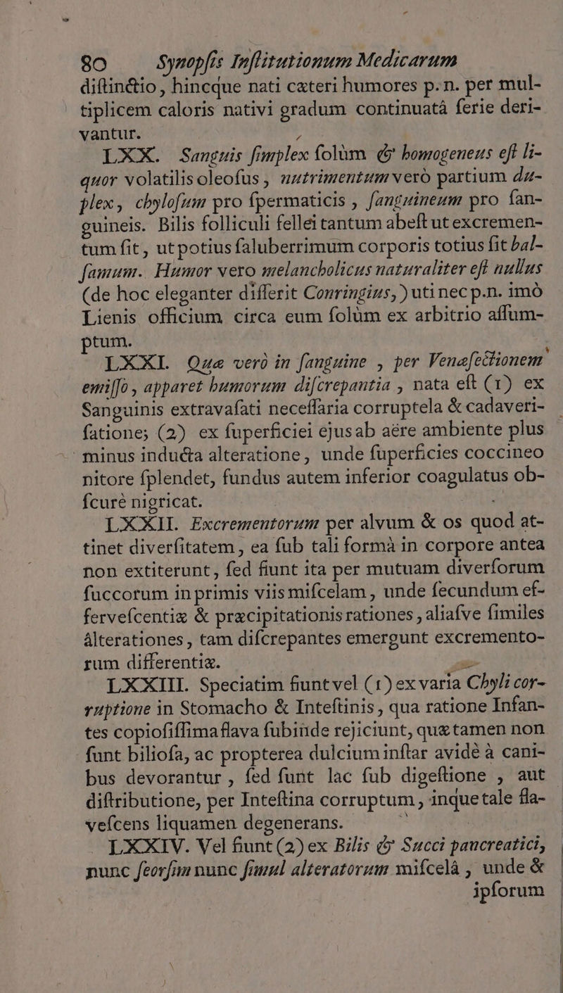 diftin&amp;io, hincque nati cateri humores p.n. per mul- tiplicem caloris nativi gradum continuatà ferie deri- vantur. ) LXX. Sanguis fimplex folàm (5 bomogeneus eft li- uor volatilisoleofus , nz£rimentum vero partium dz- plex, chylofum pro fpermaticis , fanguineum pro ían- guineis. Bilis folliculi fellei tantum abeft ut excremen- tum fit, utpotius faluberrimum corporis totius fit 5a/- famum.. Humor vero melancbolicus naturaliter eft nullus (de hoc eleganter differit Conringizs,) uti nec p.n. imó Lienis officium circa eum folüm ex arbitrio affum- ptum. LXXL QOze veróin fanguine , per Veneft&amp;ionem emi[fo apparet bumorum difcrepantia , nata eft (1) ex Sanguinis extravafati neceffaria corruptela &amp; cadaveri- fatione; (2) ex fuperficiei ejusab aére ambiente plus minus indu&amp;a alteratione, unde fuperficies coccineo nitore fplendet, fundus autem inferior coagulatus ob- fcuré nigricat. LXXIL Excremeutorum per alvum &amp; os quod at- tinet diverfitatem , ea fub tali formà in corpore antea non extiterunt , fed fiunt ita per mutuam diverforum fuccorum in primis viismifcelam , unde fecundum ef- ferveícentix &amp; pracipitationis rationes aliafve fimiles álterationes, tam difcrepantes emergunt excremento- rum differentia. p LXXIII. Speciatim fiuntvel (1) exvaria Chyli cor- ruptione in Stomacho &amp; Intefünis , qua ratione Infan- tes copiofiffima flava fubinde rejiciunt, quetamen non funt biliofa, ac propterea dulcium inflar avide à cani- bus devorantur , fed funt lac fub digeflione , aut diftributione, per Inteftina corruptum , inque tale fla- vefcens liquamen degenerans. ^ | L XXIV. Vel fiunt (2) ex Bilis ( Succi paucreatici, punc feorfin nunc finuul alteratorum wifcelà , unde &amp; ipforum