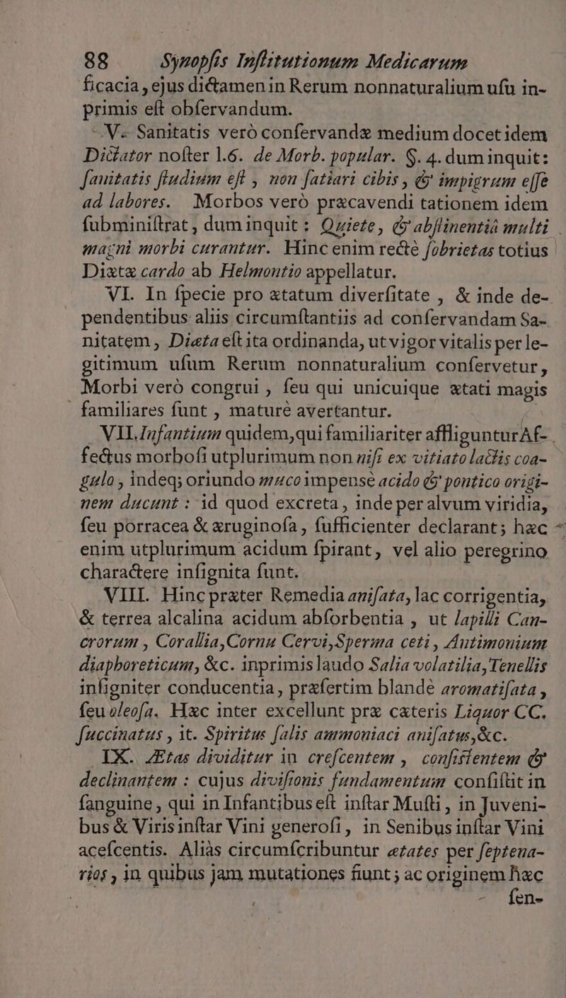 ficacia, ejus dictamen in Rerum nonnaturalium ufu in- primis eft obfervandum. V. Sanitatis veró confervandz medium docet idem Diciator nofter .6. de Morb. popular. S. 4. dum inquit: Jauitatis fludium eff , non fatiari cibis , &amp; impigrum effe ad labores. . Morbos veró pr&amp;cavendi tationem idem Diztz cardo ab Helmontio appellatur. pendentibus aliis circumfítantiis ad confervandam Sa- nitatem , Dieta elt ita ordinanda, ut vigor vitalisperle- gitimum ufum Rerum nonnaturalium confervetur , Morbi veró congrui , feu qui unicuique &amp;tati magis - familiares funt , maturé avertantur. / fectus morbofi utplurimum non zif; ex vitiato lalis coa- gala , indeq; oriundo sco impense acido ($' pontico origi- nem ducunt : id quod excreta , inde per alvum viridia, feu porracea &amp; xruginofa , fufficienter declarant; hac enim utplurimum acidum fpirant, vel alio peregrino charactere infignita funt. — | ors VIIL Hincprxter Remedia anifata, lac corrigentia, &amp; terrea alcalina acidum abforbentia , ut /apilli Can- crorum , Corallia,Cornu Cervi,Sperma ceti, Autimonium diapboreticum, &amp;c. inprimis laudo Salia volatilia, Tenellis infigniter conducentia , pr&amp;fertim blande aromatifata , feu eleofa. Hxc inter excellunt prz cateris Ligzor CC. fuccinatus , it. Spiritus [alis ammouiaci anifatts,&amp;c. IX. ZEtas dividitur in. crefcentem ,| confiflentem (y declinantem : cujus divifionis fundamentum confifütin fanguine , qui in Infantibuseft inftar Muti, M eun bus &amp; Virisinftar Vini generofi, in Senibus inftar Vini acefcentis. Aliàs circumícribuntur ea£es per fepzena- rjo$ , in quibus jam mutationes fiunt ; ac originem Tu ; : M ens À or,