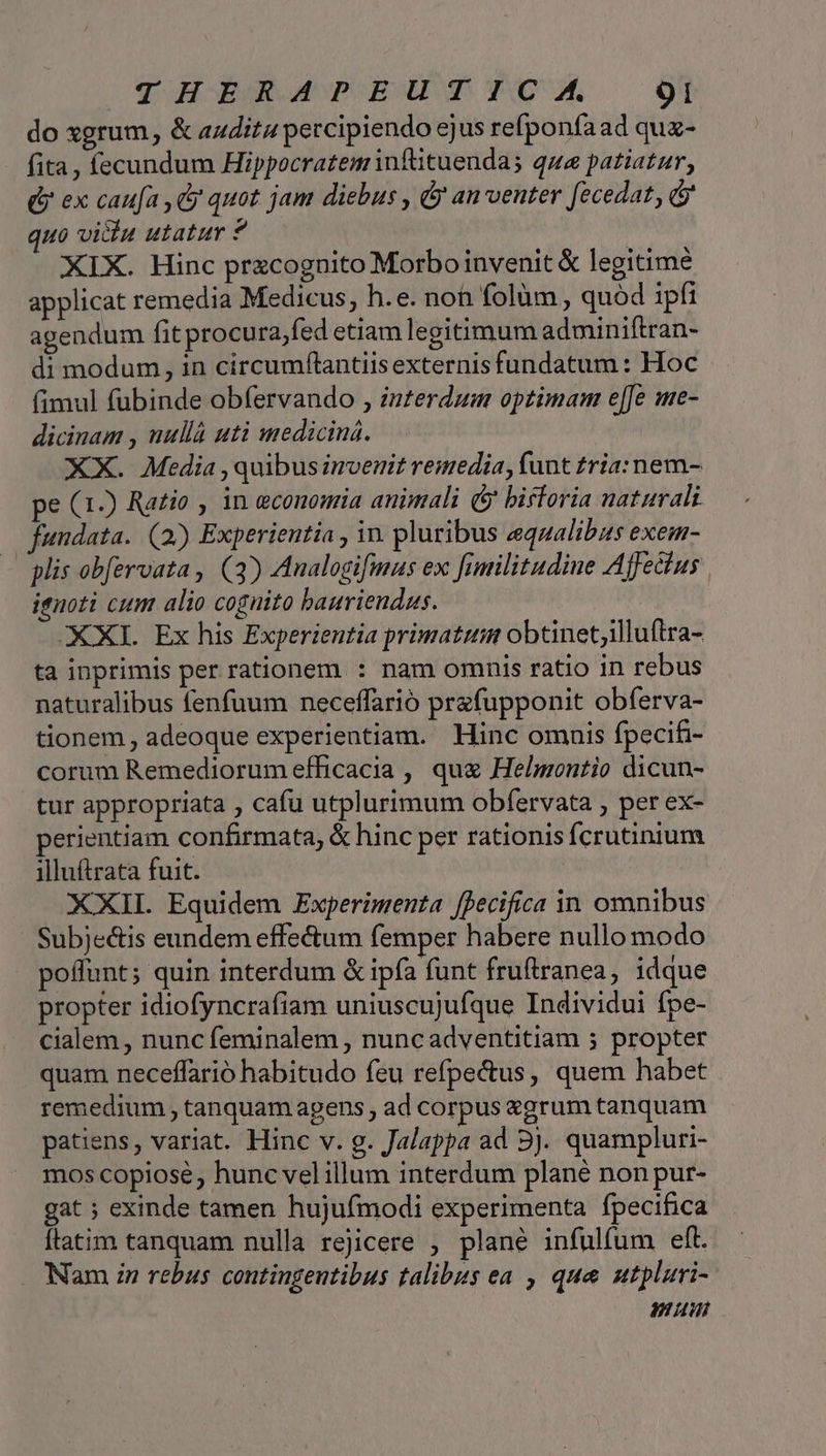 do xgrum, &amp; auditu percipiendo ejus refponfaad quz- fita , fecundum Hippocratem infüituenda; qua patiatur, Q ex caufa , (y quot jam diebus , &amp; an venter fecedat, &amp; quo vi&amp;u utatur ? | XIX. Hinc pracognito Morboinvenit &amp; legitime applicat remedia Medicus, h.e. non folüm , quód 1pfi agendum fit procura,fed etiam legitimum adminiftran- di modum , in circumflantiis externis fundatum : Hoc (fimul fubinde obfervando , interdum optimam e[Je me- dicinam , uullà uti medicina. XX. Media , quibus invenit remedia, funt tria: nem- pe (1) Ratio , in economia animali (y biftoria naturali fundata. (2) Experientia , in. pluribus equalibzs exem- plis obfervata , (3) Analogifmas ex fimilitudine Affectus ignoti cum alio cognito bauriendus. XXXI. Ex his Experientia primatum obtinet;illuftra- ta inprimis per rationem : nam omnis ratio in rebus naturalibus fenfuum neceffarió prefupponit obferva- tionem , adeoque experientiam. Hinc omnis fpecifi- corum Remediorum efficacia , quz Helmontio dicun- tur appropriata , cafu utplurimum obfervata , per ex- perientiam confirmata, &amp; hinc per rationis fcrutinium illuftrata fuit. XXII Equidem Experimenta [pecifica in omnibus Subje&amp;is eundem effectum femper habere nullo modo poflunt; quin interdum &amp; ipfa funt fruftranea, idque propter idiofyncrafiam uniuscujufque Individui fpe- cialem , nunc feminalem , nuncadventitiam 5 propter quam neceffarió habitudo feu refpe&amp;us, quem habet remedium , tanquam apens , ad corpus zgrum tanquam patiens, variat. Hinc v. g. Jalappa ad 3j. quampluri- mos copiose, hunc vel illum interdum plané non pur- gat ; exinde tamen huju(modi experimenta fpecifica ftatim tanquam nulla rejicere ; plané infulfum eft. Nam zn rebus contingentibus talibus ea , que utpluri- num