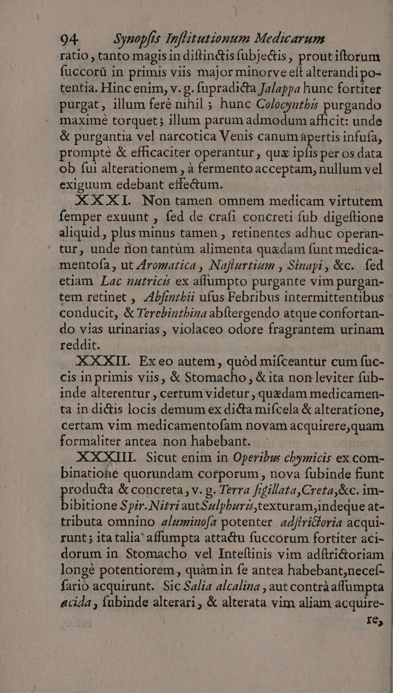 ) 94 Synopfis Infitutionum Medicarum ratio , tanto magis indiflinctisfubjedtis, proutiftorum fuccorü in primis viis major minorve eft alterandi po- tentia. Hinc enim, v. g. fupradicta Ja/appa hunc fortiter purgat, illum feré nihil ; hunc Co/ecyutbis purgando maximé torquet; illum parum admodum afficit: unde &amp; purgantia vel narcotica Venis canum apertis infuía, prompte &amp; efficaciter operantur , qux ipíis per os data ob fui alterationem , à fermento acceptam, nullum vel exiguum edebant effectum. XXXI. Non tamen omnem medicam virtutem femper exuunt , fed de crafi concreti fub digeftione aliquid , plus minus tamen , retinentes adhuc operan- tur, unde nion tantum alimenta quadam funt medica- mentofa , ut Zromatica , Nafturtium , Sinapi , &amp;c.. fed etiam Lac uztricis ex allumpto purgante vim purgan- tem retinet , Zbfinzbii ufus Febribus intermittentibus conducit, &amp; Terebintbina abftergendo atque confortan- do vias urinarias , violaceo odore fragrantem urinam reddit. | XXXII. Exeo autem , quód miíceantur cum fuc- cis in primis viis, &amp; Stomacho , &amp; ita non leviter fub- inde alterentur , certum videtur , quedam medicamen- ta in dictis locis demum ex dicta mifcela &amp; alteratione, certam vim medicamentofam novam acquirere,quam formaliter antea non habebant. XXXIIL Sicut enim in Operibus cbymicis ex com- binatiotié quorundam corporum , nova fubinde funt producta &amp; concreta, v. g. Terra frdillata,Creta,&amp;c. im- bibitione Spir. Nirri autSulpburztexturam;indeque at- fario acquirunt. Sic Salia alcalina , aut contràaffumpta acida , fabinde alterari &amp; alterata vim aliam acquire- re, ! | ] | ————