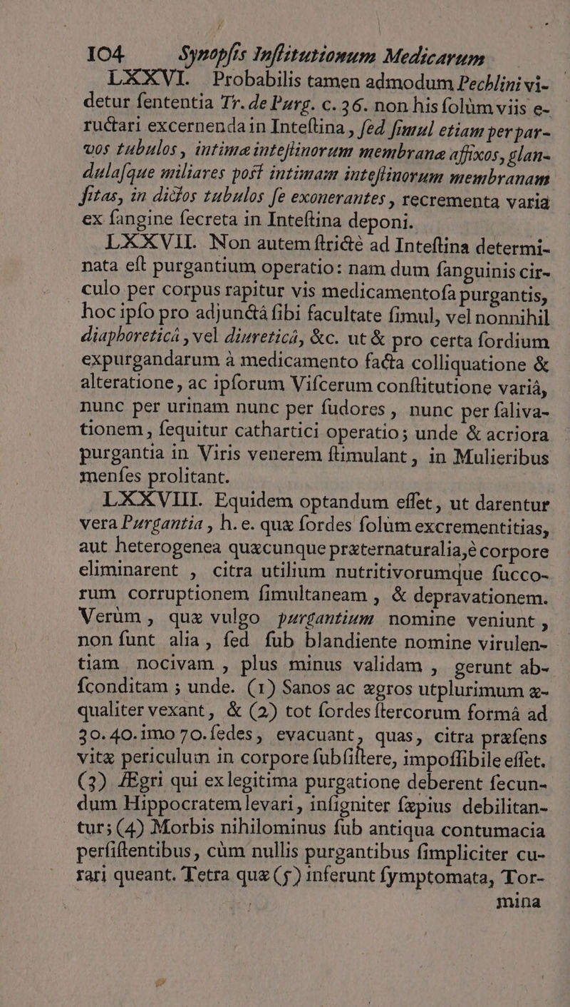 LXXVI. Probabilis tamen admodum Pechlini vi- detur fententia Tr. de Parg. c. 36. non hisfolüm viis e- - ructari excernendain Inteflina, fed frmul etiam perpar- vos tubulos , intime inteflinorum membrana affixos, glan- dula[que miliares post intimam inteflinorum membranam Jitas, in didos tubulos fe exonerantes , recrementa varia ex fangine fecreta in Inteftina deponi. LXXVIL Non autem flri&amp;é ad Inteftina determi- nata eft purgantium operatio: nam dum fanguinis cir- culo per corpus rapitur vis medicamentofa purgantis, . hoc ipfo pro adjunctá fibi facultate fimul, vel nonnihil diapboreticá , vel diureticá, &amp;c. ut &amp; pro certa fordium expurgandarum à medicamento facia colliquatione &amp; alteratione, ac ipforum Vifcerum conftitutione variá, nunc per urinam nunc per fudores , nunc per faliva- tionem , fequitur cathartici operatio; unde &amp; acriora purgantia in Viris venerem fiimulant, in Mulieribus menfes prolitant. LXXXVIII. Equidem optandum effet, ut darentur vera Purgantia , h.e. que fordes folum excrementitias, aut heterogenea quxcunque praternaturalia,é corpore eliminarent , citra utilium nutritivorumque fücco- rum corruptionem fimultaneam , &amp; depravationem. Verum , quz vulgo pzrgantiym nomine veniunt, non funt alia, fed fub blandiente nomine virulen- tiam nocivam , plus minus validam , gerunt ab- fconditam ; unde. (1) Sanos ac «gros utplurimum z- qualiter vexant , &amp; (2) tot fordes (tercorum formá ad 30.40.imo 70.íedes, evacuant, quas, citra prafens vità periculum in corpore fubfiltere, impoffibile effet. (3) 4Egri qui exlegitima purgatione deberent fecun- dum Hippocratem levari , infigniter fxpius debilitan- tur; (4) Morbis nihilominus fub antiqua contumacia perfiftentibus, càm nullis purgantibus fimpliciter cu- rari queant. Tetra quz (5) inferunt fymptomata, Tor- | mina