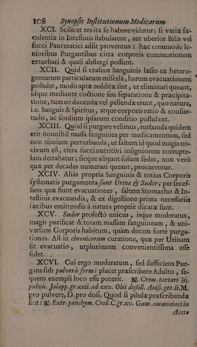 XCI. Scilicet res ita fe habere videtur; fi variz fa- culentix in Inteflinis ftabularent , aut uberior Bilis vel fucci Pancreatici adit proventus : hac commodó le- nioribus Purgantibus citra corporis commotionem exturbari &amp; quafi abítergi poflunt. 1 XCIL Quid fi crafeos Sanguinis lafio ex hetero- genearum particularum mifcelà , harum evacuationem ' poftulet , modó apte reddit fint , ut eliminari queant, idque mediante coctione feu feparatione &amp; pracipita- tione, tum eo ducendz vel pellendz erunt , quo natura; i.e. Sanguis &amp; Spiritus, atque corporis ratió &amp; confue- tudo, ac fordium ipfarum conditio poftulant. XCIH. Quod fi purgare velimus , turbanda quidem erit nonnihil mafa fanguinea per medicamentum, fed non nimium perturbanda , ut faltem id quod magis no- civum eft, citra fuccinutritivi infigniorem corrupte- lam detrahatur; ficque aliquot folüm fedes, non veró qu&amp; per decades numerari queant, procurentur. XCIV. Aliàs propria Sanguinis &amp; totius Corporis (yftematis purgamenta fnt Urina (y Sudor ; per fecef- fum qua fiunt evacuationes , faltem Stomacho &amp;In- teftinis evacuandis, &amp; ex digeftione prima neceffariis (xcibus emittendis à natura proprie dicatz funt. XCV. Sador profe&amp;ó unicus , isque moderatus, magis purificat &amp; totam maffam fanguineam , &amp; uni- verfam Corporis habitum , quàm decem forté purga- tiones. Aft in cbronicorum curatione, quz per Urinam 5t evacuatio , utplurimum convenientiffima effe folet. , XCVI. Cuiergo moderatum, fed fufficiens Pur- gans fub palvera formá placet prefcribere Adulto , fe- quens exempli loco effe poterit. &amp;à. Crem.zartari 9j. pulos. Jalapp. gr.xxii. ad xxv. Olei dejlill. Auifi.gtt.ii.M. pro pulvere, D. pro dofi. Quod fi pilulz przfcribendz fiat: Rt. Extr. pancbym. Croll.C.gr.xv. Gum. auauoniaci in Acete