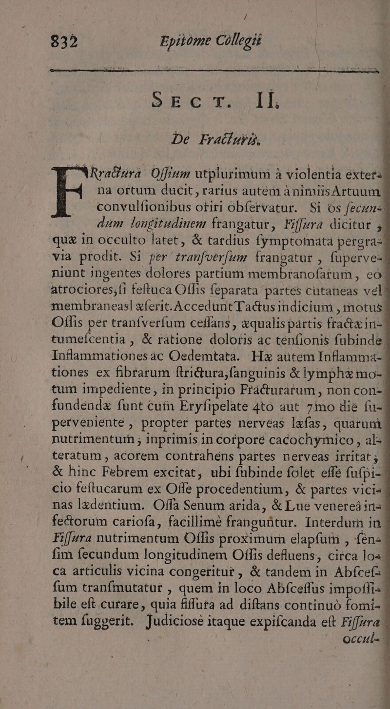 / 832 Epiióme Collegii S E € T. ll De Fratiubp, Rra&amp;ara. Offrum utplurimum à violentia exters na ortum ducit, rarius autém ànimiisArtuum convulíionibus otiri obfervatur. Si os fecu- dum louditudiuem frangatur, Fiffjzra dicitur 5 qu£ in occulto latet, &amp; tardius fymptomata pergra- via prodit. Si per £ranfverfum frangatur , füperve- niunt ingentes dolores partium membranofarum , eo. atrociores;fi feftuca Offis feparata partes cutaneas vel membraneasl ferit. Accedunt Tactus indicium , motus! Offlis per tranfverfum ceffans , «qualis partis fracta ini- tumefcentia , &amp; ratione doloris ac tenfionis fubinde: Inflammationes ac Oedemtata. Hz autem Inflamma-. tiones ex fibrarum firictura;fanguinis &amp; lymph mo- tum impediente, in principio Fráà&amp;urarum , non con-| fundendx funt cuin Eryfipelate 4to aut 7mo die fu- pervenienté , propter partes nerveas l&amp;fas, quarum, nutrimenturh ; inprimis in Corpore cacochyrnico , als. teratum , acorem contrahens partes nerveas irritat; | &amp; hinc Febrem excitat, ubi fubinde folet effe fufpi- | cio feftucarum ex Offe procedentium , &amp; partes vici- nas lzdentium. Offa Senum arida, &amp; Lue venereà iis fectorum cariofa, facillime franguütur. Interdum in. Fif[nra nutrimentum Offis proximum elapfutr , fen« fim fecundum longitudinem Offis defluens, circa lo« | ca articulis vicina congeritur , &amp; tandem in. Abícefa fum tranfmutatur , quem in loco Abfceffus impotfi- bile eft curare , quia fiffuta ad diftans continuo fomi- tem fuggerit. Judiciose itaque expifcanda eft Fiffzra. ^ Occtul«-