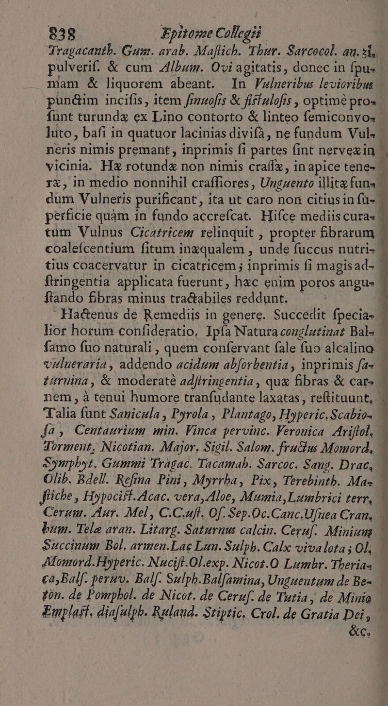 Tragacantb. Gus. arab. Maflich. Thur. Sarcocol. an. si, pulverif.. &amp; cum /bum. Ovi agitatis, donec in fpu. mam &amp; liquorem abeant. In Flueribus levioribus pun&amp;im incifis item fmuo[is &amp; fiffulofis , optime pro« funt turunda ex Lino contorto &amp; linteo femiconvo; ]uto, bafi in quatuor lacinias divifà, ne fundum Vul« neris nimis premant , inprimis fi partes fint nervezin perficie quàm in fundo accrefcat. Hifce mediis cura- tius coacervatur in cicatricem ; inprimis f1 magisad- ftringentia applicata fuerunt, hzc enim poros angus ftando fibras minus tractabiles reddunt. — £ruüina, &amp; moderaté adfiringentia , qux fibras &amp; car» Talia funt Sanicula , Pyrola , Plantago, Hyperic.Scabio- ja, Centaurium win. Vinca perviuc. Ferouica Zrijlol, Sympbyt. Gummi Tragac. Tacamab. Sarcoc. Sang. Drac, Olib. Bdell. Refina Pini , Myrrba, Pix, Terebintb. Ma- fliche , Hypociff.Acac. vera, Aloe, Mumia,Lumbrici terr, Cerui. Aur. Mel, C.C.uft. Of. Sep.Oc.Canc.Uf[uea Cran, bum. Tele aan. Litarg. Saturnus calcin. Ceruf. Minium Succinum Bol. armen.Lae Lan. Sulpb. Calx vivalota ; Ol. Afouord. Hyperic. Nucifl.Ol.exp. Nicot.O Lumbhr. Theria- fon. de Ponrpbol. de Nicot. de Ceruf. de Tutia,; de Minia &amp;c.