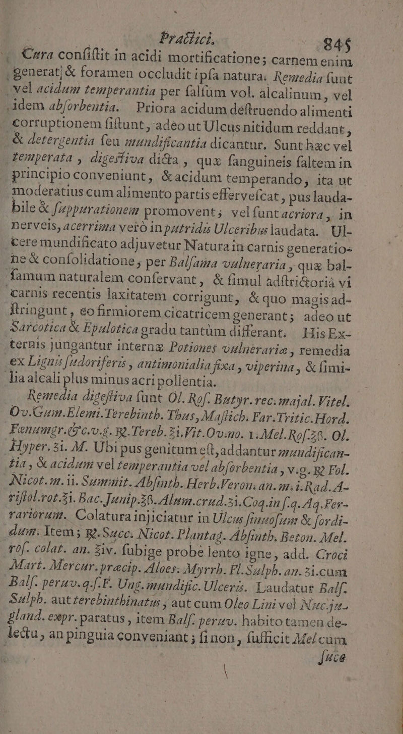 ^ d Pratini | 845 '. €zra confi(tit in acidi mortificationes carnem enim, . generat; &amp; foramen occludit ipfa natura, Rezzedia funt -. vel acidum temperantia per faltüm vol. alcalinum , vel Adem ab/orbentia. Priora acidum déftruendo alimenti - corruptionem fiftunt ,'adeo ut Ulcus nitidum reddant .&amp; derergentia (eu umundificantia dicantur. Sunthac vel temperata , digeffiva dicta , quz fanguineis faltem in J principio conveniunt, &amp;acidum temperando, ita ut moderatius cum alimento partis effervefcat, pus lauda- bile&amp; Jppurationem promovent;. vel funtacrioera ,ÀA nerveis, acerrima vero in putrida Ulceribus laudata. UI- Cere mundificato adjuvetur Natura in carnis generatios ne &amp; coníolidatione ; per Balfaia vulneraria , qua bal- 'famum naturalem confervant , &amp;fimul adftriGtorià vi carnis recentis laxitatem corrigunt, &amp; quo magisad- Ilringunt, €o firmiorem cicatricem generant; adeo ut Sarcotica &amp; Epulotica gradu tantüm differant, HisEx- ternis jungantur interng Poriouej vuluéraria , remedia ex Lignis [udoviferis , autimonialia fixa , viperina , &amp; fimi- lia alcali plus minus acri pollentia. Reaedia digefliva funt Ol. Rof. Butyr.vec.majal. Vitel. Ov.Gum.Elemi.Terebintb. Thus, Maflicb. Far. Tritic.Hord. Fonumgr.(5'c.o.6. B1. Tereb. i Vit.Ovauo. 1 Mel.Ro[:38. Ol. Hper.3i. M. Ubi pus genitum eft, addantur saudifican- lia , &amp; acidum vel Zeimperautia vel abforbentia , v:g. g Fol. ANicot. m. ii. Summit. bfitb. Herb.Veron an. m. i.Rad. A- riflol.rot.3i. Bac. Junip.36. Almn.crud.5i.Coq.in f:4-44.Fer- rariorum. Colaturainjiciatur in Ulcus Jiunofun &amp; fordi- dum. Ytem 5 Ro. Succ. Nicot. Plautag. Abfintb. Beton. Mel. abf. colat. an. Ziv. fubige probe lento igne, add. Croci Mart. Mercur.precip. Aloes: Myrrb. FlLSalpb. an. 5i.cusa JBalf. permv.q.[.F. Ung. muudific. Ulceris. Laudatur Balf- Sulpb. aut terebintbinatus ; aüt cum Oleo Lini vel Nauc4u- laud. expr. paratus , item Balf: perzv. habito tamen de- lectu, an pinguia conveniant ; fi non, fufficit Mel cum Juce