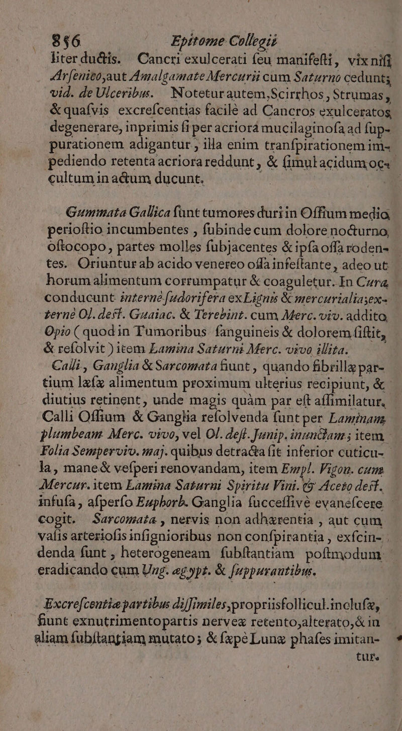 liter du&amp;dis. ' Cancri exulcerati feu manifefti, vix nifi r[enitoyaut Amalgamate Mercurii cum Saturno cedunt vid. de Ulceribus. — Noteturautem,Scirrhos , Strumas, &amp;quafvis excrefcentias facilé ad Cancros exulceratos, degenerare, inprimis fi per acriorá mucilaginofa ad fuüp- purationem adigantur ; illa enim tranfpirationem im- pediendo retenta acriorareddunt , &amp; (imulacidumoes- cultum in a&amp;tum ducunt. Gummata Gallica funt tumores duriin Offium media perioftio incumbentes , fubinde cum dolore nocturno, oftocopo, partes molles fubjacentes &amp;ipfaoffaroden- tes. Oriunturab acido venereo offa infeflante, adeo ut. horum alimentum corrumpatur &amp; coaguletur. In Czra, conducunt zzzerne [udorifera ex Lignis &amp; mercurialiasex- zerne O]. deff. Guaiac. &amp; Terebint. cum Merc. viv. addito, Opio ( quod in Tumoribus- fanguineis &amp; dolorem (iftit, &amp; refolvit ) item Lamina Saturni Merc. vivo illita. Calli , Gauglia &amp; Sarcomata tiunt , quando fibrillg par- tium lxíx alimentum proximum ulterius recipiunt, &amp; diutius retinent , unde magis quàm par eft affimilatur, Calli Offium &amp; Ganglia refolvenda (unt per Lamina plumbeam. Merc. vivo, vel Ol. deft. Junip. inun&amp;lam; item - Folia Semperviv. maj. quibus detra&amp;a fit inferior cuticu- la, mane&amp; vefperi renovandam, item Epl. Vigo. cum Mercur. Xem Lamina Saturui Spiritu Vini. (5 Aceto desf. infuía , afperfo Eupborb. Ganglia fucceffivé evanefcere - Cogit. Sarcomata , nervis non adhxrentia , aut cum vaíis arteriofis infignioribus non confpirantia , exfcin- denda funt, heterogeneam fubftantiam poftmodum - eradicando cum Ung. ag.p£. &amp; fuppurautibin. - Excre[centie partibus di]]imilesypropriisfollicul.inclufz, - fiunt exnutrimentopartis nerve retento;alterato,&amp; in aliam fubítangiam mutato; &amp; fxpé Lung phafes imitan- tuf.