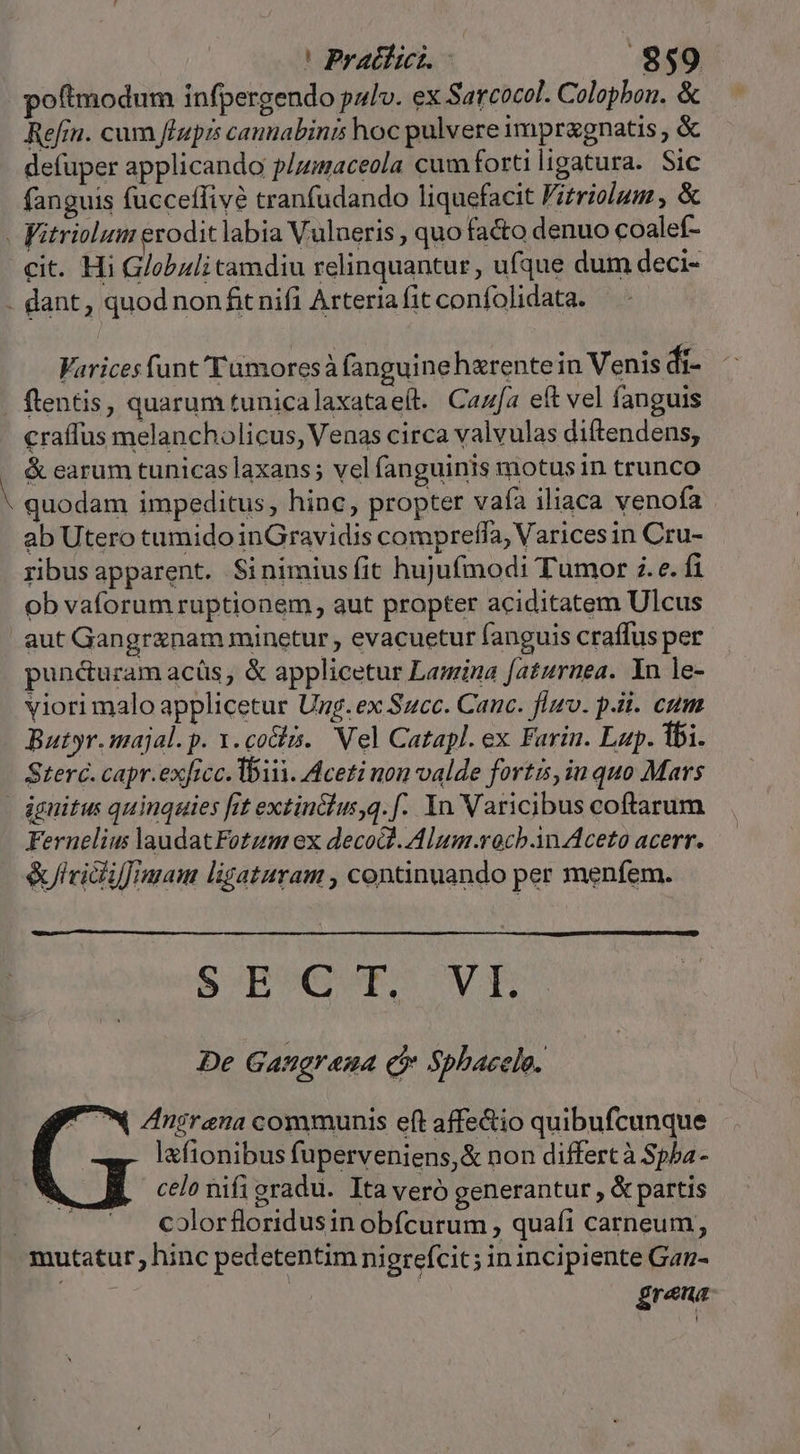 |! PratióLc .$859 poftmodum infpergendo pulv. ex Sarcocol. Colopbou. &amp; Refin. cum fluprs canmabinis hoc pulvere impr&amp;gnatis , &amp; defuper applicando p/umaceola cum forti ligatura. Sic fanguis fucceffivé tranfudando liquefacit Fitriolum , &amp; - Vitriolum erodit labia Vulueris , quo fa&amp;o denuo coalef- cit. Hi Globuli tamdiu relinquantur, ufque dum deci- - dant, quod non fit nifi Arteria fit confolidata. Varicesfunt'Tumoresà fanguine harentein Venis di- ftentis, quarum tunicalaxataeít. Caza eft vel fanguis craffus melancholicus, Venas circa valvulas diftendens, &amp; earum tunicas laxans; vel fanguinis motus in trunco 1 quodam impeditus, hinc, propter vafa iliaca venofa ab Utero tumido inGravidis compreffa, Varices in Cru- ribusapparent. Sinimiusfit hujufmodi Tumor ;. e. fi ob vaforum ruptionem, aut propter aciditatem Ulcus aut Gangraznam minetur , evacuetur fanguis craffus per puné&amp;uram acüs, &amp; applicetur Lamina faturnea. Yu le- viorimalo applicetur Ung. ex Succ. Canc. fimo. pii. cum Butyr.majal. p. 1. colis. Nel Catapl. ex Farin. Lup. fbi. Sterc. capr.exficc. bii. Mceti non valde fortis, iu quo Mars ignitus quinqaties fit extin&amp;lus,q. f. Yn Varicibus coftarum Fernelius laudatFotzum ex decod.Alum.rocb.in Aceto acerr. &amp;lvicf imam ligataram , continuando per menfem. SH AE UV TIU. De Gangr ama Q Spbacele. Znirena communis e(t affe&amp;io quibufcunque lafionibus fuperveniens,&amp; non differt à Spba- celo nifigradu. Ita veró generantur , &amp; partis | colorfloridusin obfcurum , quafi carneum, mutatur; hinc pedetentim nigrefcit; in incipiente Gan- AUN £rena