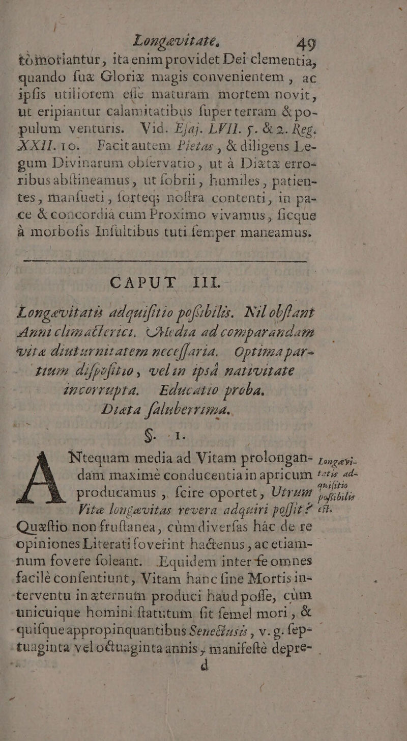 toinotiantur, itaenim providet Dei clementia, quando fuz Glorix magis convenientem , ac ipfis utiliorem efic maturam mortem novit, ut eripiantur calamitatibus fuperterram &amp; po- pulum venturi. — Vid. Ejaj. LVII. y. &amp;2. Reg. XXII.10. Facitautem P/ezas , &amp; diligens Le- gum Divinarum obíervatio , ut à ista erro- ribusabitineamus, ut fobrii , humiles , patien- tes, tmanfueti , forteg; noftra contenti, in pa- ce &amp;coocordià cum Proximo vivamus, ficque à morbofis Infultibus tuti femper maneamus. CAPUT IIL- Longavitati adquifitio pofsbils. Nil obffaut Anu clumatlerus CMeadia ad comparandam Vrae diuturnitatem ncce[laría. Optima par- diuo» difpofitso , velan mpsá HAIPUILAIE epcorrupta. — Educatio proba. Dieta faluberrima.. Os cris Ntequam media ad Vitam prolongan- Longáyi: dam maximé conducentiain apricum *«&amp;i ad- producamus ,. fcire oportet, Utrzur Tuhihle Vite longavitas revera Fu quini politz e Quafílio non fruflanea, cüm diverfas hàc de re opiniones Literati peus ha&amp;enus , ac etiam- num fovere foleant. Equidem lodo: omnes facilé confentiunt, Vitam hanc fine Mortisin- -terventu in aternutn produci haud poffe, cum unicuique homini ftatitum fit femel mori , &amp; 'quifqueappropinquantibus Sene&amp;zsz , v. g. fep- tuaginta velo&amp;uagintaannhis ; manifefté depre-