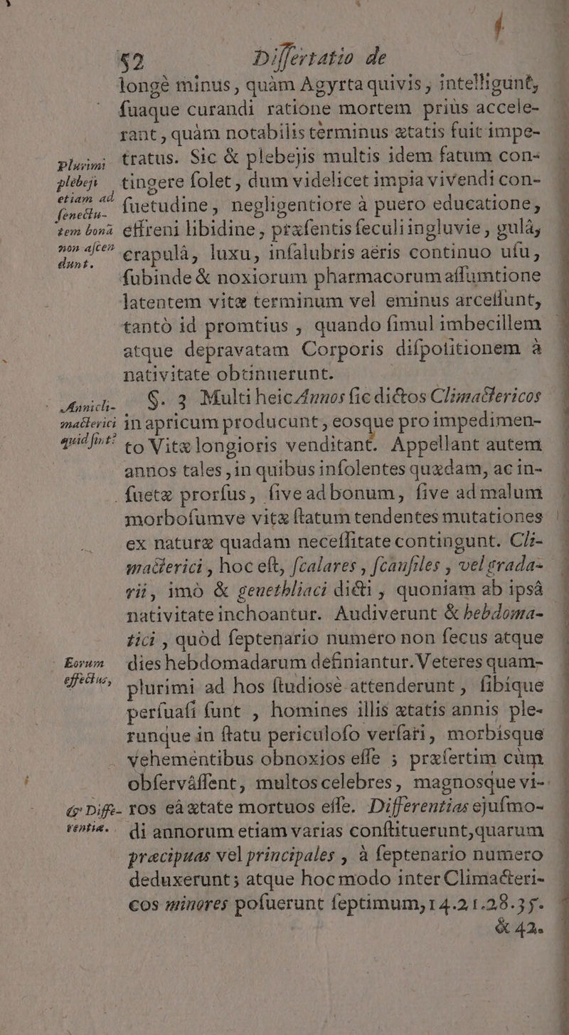 longé minus, quàm Agyrta quivis ; intelligunt, fuaque curandi ratione mortem prius accele- rant , quàm notabilis terminus &amp;tatis fuit impe- plo; tratus. Sic &amp; plebejis multis idem fatum con- jb tingere folet, dum videlicet impia vivendi con- (da. fuetudine, negligentiore à puero educatione; tem bo. €ffreni libidine , prafentis feculi ingluvie, gulá; 2r erapulà, luxu, infalubris aéris continuo ufu, fubinde &amp; noxiorum pharmacorum affumtione latentem vite terminum vel eminus arcellunt, tantó id promtius , quando fimul imbecillem atque depravatam Corporis difpotitionem à nativitate obanuerunt. | [md S$.3 MultiheicAunosficdi&amp;os Climaéclericos mallerici jn apricum producunt; eosque pro impedimen- qid /ot! to Vitae longioris venditant. Appellant autem annos tales , in quibus infolentes quzdam, ac in- . fueta prorfus, fiveadbonum, five ad malum morbofumve vita ftatum tendentes mutationes ex naturg quadam neceflitate contingunt. C/- ma&amp;erici , hoc eft, fcalares , f[caufrles , vel trada- rii, imó &amp; geuetbliaci di&amp;i , quoniam ab ipsá nativitate inchoantur. Audiverunt &amp; bebdoma- zici , quód feptenario numero non fecus atque Eww» dieshebdomadarum definiantur. Veteres quam- efeew, plurimi ad hos (tudiosé attenderunt, fibíque períuafi funt , homines illis atatis annis ple- runque in flatu periculofo verfari, morbisque vehementibus obnoxios effe ; prxíertim cüm obferváffent, multoscelebres, magnosque vi- &amp; Dife- ros cà xtate mortuos effe. Differentias ejufmo- t^t. di annorum etiam varias conflituerunt,quarum praecipuas vel principales , à feptenario numero deduxerunt; atque hoc modo inter Climaéteri- cos minores pofuerunt feptimum; 14.2.1.28.35-. X 42.