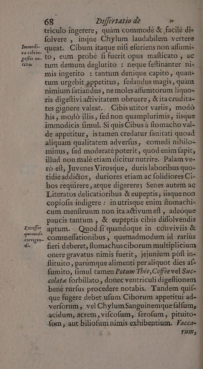 triculo ingerere, quàm commode &amp; .facilé dis folvere ; inque Chylum laudabilem vertere I»d- queat. Cibum itaque nifi efuriens non affumi- geflium. tO Cum. probé fifuerit opus mafticato , ac ó^ - tum demum deglutito : neque feftinanter ni- mis ingerito : tantum denique capito, quan- tum urgebit appetitus, fedandus magis, quàm. nimium fatiandus , nemolesaffumtorum liquo- ris digeftivia&amp;ivitatem obruere; &amp;itacrudita- tes gignere valeat.. Cibisutitor variis, modó his , mojo illis, fed non quamplurimis, iisque immodicis fimul. Si quis Cibusà ftomacho val- de appetitur, istamen credatur fanitati quoad. | aliquam qualitatem adverfus, comedi nihilo- aminus, fed moderaté poterit, quod enim fapit; illud non malé etiam dicitur nutrire. Palam ve- ro eft, Juvenes Virosque, durislaboribus quo-  tidieaddi&amp;dos, duriores etiam ac folidiores Ci-. - bos requirere, atque digerere; Senes autem ac Literatos delicatioribus &amp; eupeptis; ussquenon copiofis indigere : inutrisque enim ftomachi« cum menfítruum non ita activumeít ,, adeóque paucis tantum , &amp; eupeptis cibis diffolvendis Exe aptum. Quod fi quandoque in. conviviis &amp; VABMCAS commeffationibus, quemadmodum id rariüs | di. fieri deberet, (tomachus ciborum multiplicium onere gravatus nimis fuerit, jejunium poft in-.- ftituito , parumque alimenti peraliquot dies af- fumito, fimul tamen Po£um Tbée,Coffée vel Suc- colat forbillato , donec ventriculi digeftionem bené rurfus procedere notabis. Tandem quif- que fugere debet ufum Ciborum appetitui ad- verforum , vel ChylumSanguinemque falfum; acidum, acrem , vifcofum, ferofum, pituito- . fum , aut biliofum nimis exhibentium. Facca- - THU