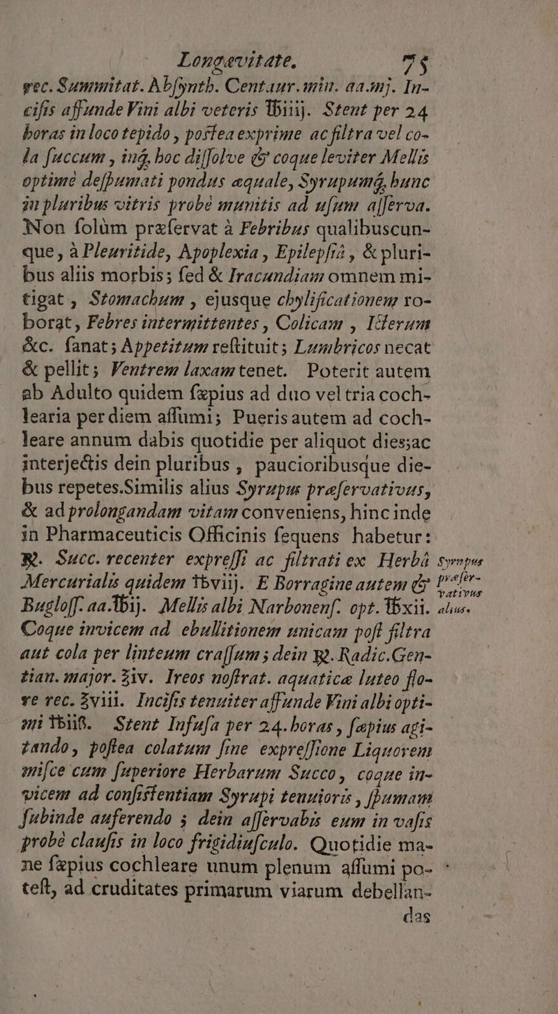 Loncavitate, e. gec. Sumuitat. Abfyntb. Centaur.aniu. aaanj. In- eifis affunde Vini albi veteris lbiij. Stet per 24 boras in loco tepido , posfea exprime ac filtra vel co- la fuccum , iud, boc diJolve &amp; coque leviter Mellis optime de[bumati pondus quale, Syrupuua, bunc ju pluribus vitris probà mumitis ad ufum a[[erva. Non folüm przfervat à Febribzs qualibuscun- que , à Plezritide, Apoplexia , Epilepfi? , &amp; pluri- bus aliis morbis; fed &amp; Iracundiam omnem mi- tigat , Stomachum , ejusque cbylificatioueur vo- borat, Febres intermittentes , Colicam , Iclerum &amp;c. fanat; Appetitum reftituit; Lzmbricos necat &amp; pellit; Fentrem laxamtenet. Poterit autem ab Adulto quidem fzpius ad duo vel tria coch- learia per diem affumi; Puerisautem ad coch- leare annum dabis quotidie per aliquot dies;ac interjectis dein pluribus , paucioribusque die- bus repetes.Similis alius Syrzpum prefervativus, &amp; ad prolongandam vitam conveniens, hincinde in Pharmaceuticis Officinis fequens habetur: R. Succ. recenter. expreffi ac. filtrati ex. Herbá. Sepa Mercurialis quidem 3bviij. E Borragine autem dy U717- Buglo[f. aa-1b1).. Mellis albi Narbouenf. opt. xii. atus. Coque invicem ad. ebullitionem unicam pofl filtra aut cola per linteum cra[[um ; dein g.Radic.Gen- tian. major.Ziv. Ireos uoftrat. aquatice luteo flo- ve rec. vii. Incifrs tenuiter aff ande Vini albi opti- snYbuS. Srent pufufa per 24. boras , fapius agi- zando, poflea colatum fine. expre[[ione Liquoyem an[ce eum fuperiore Herbarum Succo, coque in- vicem ad confiffeutiam Syrupi teuuiori , [umam Jubinde auferendo 5. dein affervabis eum in vafis probé claufis in loco frigidiu[culo. Quotidie ma- ne fapius cochleare unum plenum affümi po- ' teft, ad cruditates primarum viarum debellan- | das