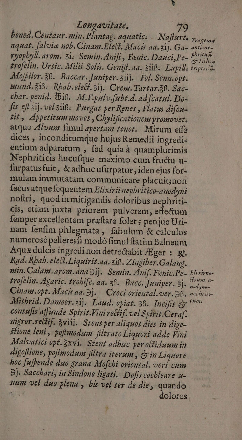 bened. Ceutaur. mia. Plantag. aquatic. . Naftzert, Tyepenid aquat. [alvia nob. Cinam.Elesl. Macis aa. 2i). Ga- dopo ryopbyl. arom. 3i. Semin.Anifi , Fenic. Dauci,Pe- pis ed zrofelin. Urtic. Milii Solis. Genifl. aa. 5i. Lapill. sripusis. AMejpilor. $0. Baccar. Juniper.si), Fol. Semn.opt. mund.$18.. Rbab. eleg. 81. Crem. Tartar.Z0. Sac- , bar. penid. Ibit. M.F. pulv f(ubt.d. ad fcatul. Do- Jis efl sij.velsif Purgat per Reues , Flazus difcu- Ht, Appetitum movet , Chylificatiouem promovet. atque /1/vug fimul aperzam tenet. Mirum effe dices , inconditumque hujus Remedii ingredi- entium adparatum , fed quia à quamplurimis Nephriticis hucufque maximo cum frudu u- furpatus fuit, &amp; adhuc ufurpatur , ideo ejus for- mulam immutatam communicare placuit;jnon fecus atque fequentem E/ixiri nepbritico-anodyni noftri, quod in mitigandis doloribus nephriti- Cis, etiam juxta priorem pulverem, effe&amp;um femper excellentem praflare folet ; perque Uri- nam fenfim phlegmata , fabulum &amp; calculos numerosé pellere;fi modó fimul ftatim Balneum Aquz dulcis ingredi non detrectabit JEger : R. Rad. Rbab. eleQ. Liquirit.aa. 216. Ziugiber. Galang. | niin. Calam.arou.ana 9i). Semin. Auif. Fenic.Pe- Elixirne- zrofelin. Agaric. trobifc. aa. 36. Bacc. Jatuiper. 5. ut Cinam.opt. Macisaa.9). — Croci oriental. ver. Sfi. seioas- Mitbrid. Damoer.1.. Laud. opiat. 58. Incifrs cy ^ contufis ajfunde Spirit.Viniretlif. vel pirit.Cera[f. migror.redif. Zvii. Sent per aliquot dies in dige- fione leui , poftmodum filtvato Liquoxi adde Vini Mal'vatici opt.Zxvi. Steut adbuc per ocliduum in digeflione, poftmodum filtra iterum , Qin Liquore boc [ufhende duo grana Mofchi oriental. veri cum 9j. Saccbari, in Sindone ligati. Dofis cochbleave u- num vel duo pleua , bis vel ter de die, quando t dolores