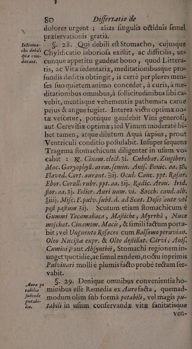 cho debili D LEE d [4/777 2 datant. Jura po £abilia fwtiade p^tati- dia. So Differzatio de dolores urgent ; alias fingulis octiduis femel. pralervationis gratiá. r $. 28. Qui debili eftStomacho, cujusqué Chylificatio laboriofa exiflit, ac difficilis, ut cunque appetitu gaudeat bono ; quod Litterá- tis, ac Vitziedentariz, meditationibusque pros fundis deditis obtingit ; 1s certé per plures mens fes fno quietem animo concédet, à curis, à mes. ditationibus omnibus,à follicitudinibus fibi ca- | vebit, mentisque vehementia pathemata carüé pejus &amp; angue fugiet. Interea victu. optimg nos. ta veícetur, potüuque g gaudebit Vini generofr; aut Cerevifiz optima; fed Vinum moderate bi- bet tanien, atquedilatum Aquá fxpius, prout Ventriculi conditio poftulabit. Infuper fequens 'Tragema ftomachicum diligentef i in ufum vos - cabit : R. Ginam.elecf;si. Cubebar. Ziugibers - Mac. Garyopbyll. avout. euin. Znif. Fenuic. aa; 5s Flaved. Cort. auraut. 9i). Qcul; Canc. ppt. Rafur: | Ebor. Coralli rubr. ppt. aa. 31). Radic. ron. Irid. flori aa. 8). Folior. Auri num. oi. Sacch: cand. alb, ziij. Mifc. F. pulv. fubi.4d. ad Scat. Dofis ante vH poft pafium sij. Scutum etiam ftomachicum Gummi Tacamabaca , Majliche ; Myrrbá , Nuce mofcbat. Cinamom. Macts , &amp;imili fatum porta- bit ;vel Ungzento Rofaceo cum Bal[amo perarviam. Oleo Nucifie expr. &amp; Oleo deflillat. Cárvi ; Znif. Cumiui y aut Ab[yutbii , Stomachi regionemin- | ungetquotidie;ac fimul eandem;noctu inprimis - Pulvinari molli é plumis facto probé tectam fer« vabit. | $. 29. Denique oninibus convenientia ho- minibus efle Remedia ex Zzrofacta , quemad- modum olim fub formá potabili , vel magis pz- abili in ufum confervanda vit fanitatisaue vell. .