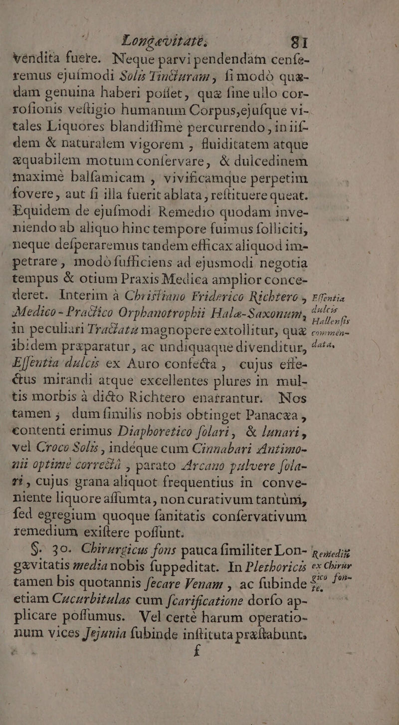 vendita fuere. Neque parvi pendendatn cenfe- remus ejuímodi So/2 TinGuram , fimodó qua- dam genuina haberi poflet, qua fine ullo cor- rofionis veftigio humanum Corpus;ejufque vi- tales Liquores blanditfime percurrendo , iniif- dem &amp; naturalem vigorem , fluiditatem atque &amp;quabilem motum confervare, &amp; dulcedinem maxime balfamicam , vivificamque perpetim fovere , aut fi illa fuerit ablata , re(tituere queat. Equidem de ejufmodi Remedio quodam inve- niendo ab aliquo hinc tempore fuimus folliciti, neque defperaremus tandem efficax aliquod im- petrare , modó fufhiciens ad ejusmodi negotia tempus &amp; otium Praxis Medica amplior conce- deret. Interim à Chrirfiano Friderico Ricbtero , Medico - Pra&amp;fico Orpbanotropbii Hala-Saxonum, in peculiar Tra&amp;atz magnopere extollitur, que ibidem praparatur, ac undiquaque divenditur, ElJeutia dulcis ex Auro confe&amp;a , cujus effe- étus mirandi atque excellentes plures in. mul- tis morbis à dicto Richtero enatrantur. Nos tamen; dum fimilis nobis obtinget Panacza , contenti erimus Diapboretico folari, &amp; lunari, vel Croco Soli , indéque cum Cinzabari Antimo- zii optimé correa , parato Zrcamo pulvere fola- ri, cujus grana aliquot frequentius in. conve- niente liquore affumta, non curativum tantüni, fed egregium quoque fanitatis confervativum remedium exiftere poffunt. $- 30. Chirurzicus fous pauca fimiliter Lon- ga&amp;vitatis sedia nobis fuppeditat. In Plezboriczs tamen bis quotannis fecare Venam , ac fubinde etiam Czczrbitulas cum fcarificatione dorfo ap- plicare poffumus. Vel certé harum operatio- num vices Jejuuia fubinde inflituta prattabunt, E Effeniia dulci Hallen [is commén- data, Renieditg ex Chirar EXuó fam- Z6.