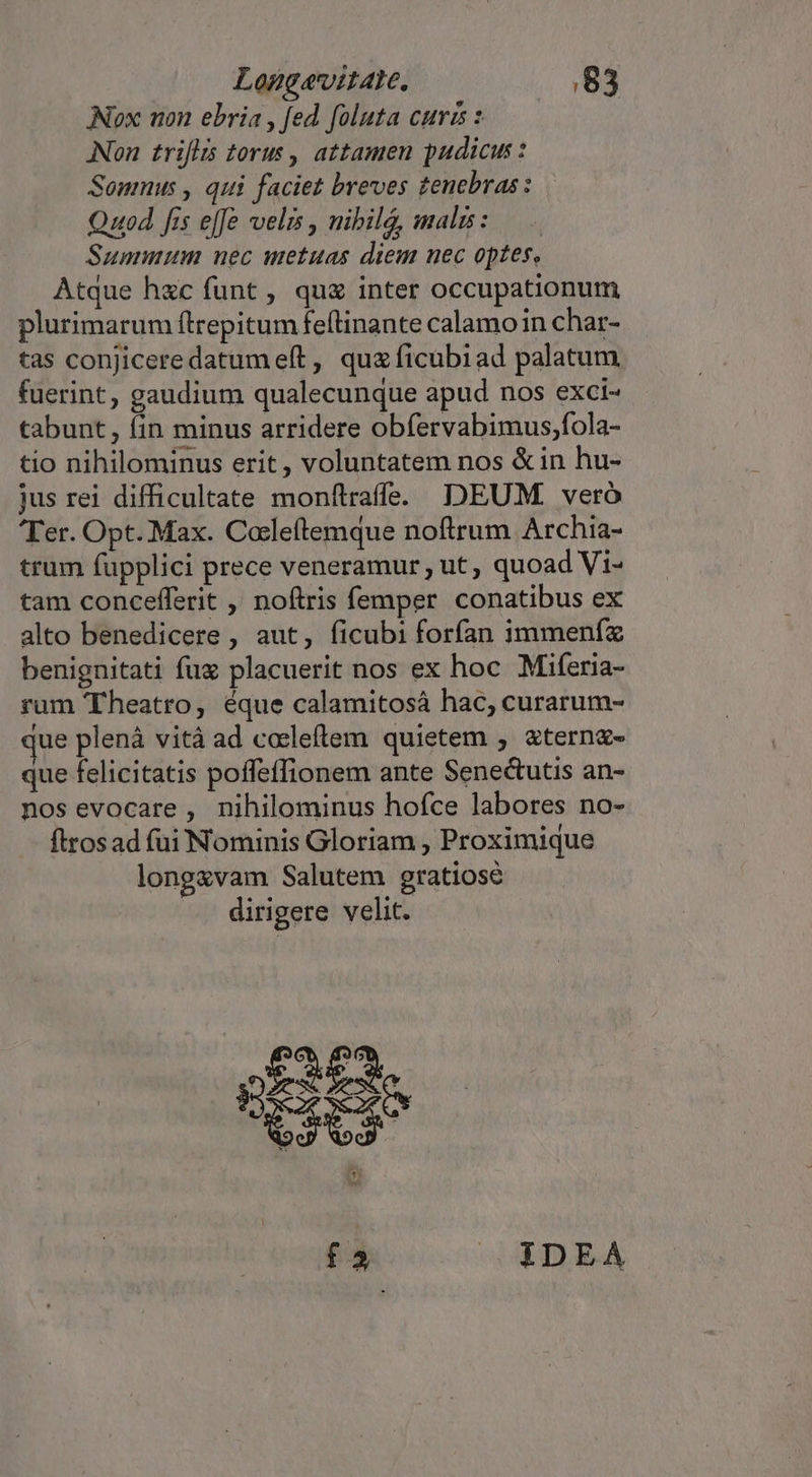 Nox uon ebria , fed foluta curis : ANon . triflis torus , attamen pudicus : Somnus , qui faciet breves tenebras : Quod fis e[fe velis , nibila, malis: Summum nec metuas diem nec optes, Atque hac funt , qu inter occupationum plurimarum flrepitum fe(linante calamo in char- tas conjiceredatum eft, qua ficubiad palatum fuerint , gaudium qualecunque apud nos exci- tabunt , fin minus arridere obfervabimus;fola- tio nihilominus erit, voluntatem nos &amp;in hu- jus rei difficultate monftraffe. DEUM. veró Ter. Opt..Max. Cocleftemque noftrum Archia- trum fupplici prece veneramur, ut, quoad Vi- tam concefferit , noftris femper conatibus ex alto benedicere , aut, ficubi forfan immeníz benignitati fux placuerit nos ex hoc Miferia- rum Theatro, éque calamitosá hac, curarum- jue plenà vità ad coeleftem quietem , &amp;tern&amp;- que felicitatis poffeffionem ante Senectutis an- nos evocare , nihilominus hofce labores no- ftrosad fui Nominis Gloriam , Proximique long&amp;vam Salutem gratiose dirigere velit. (3 mad