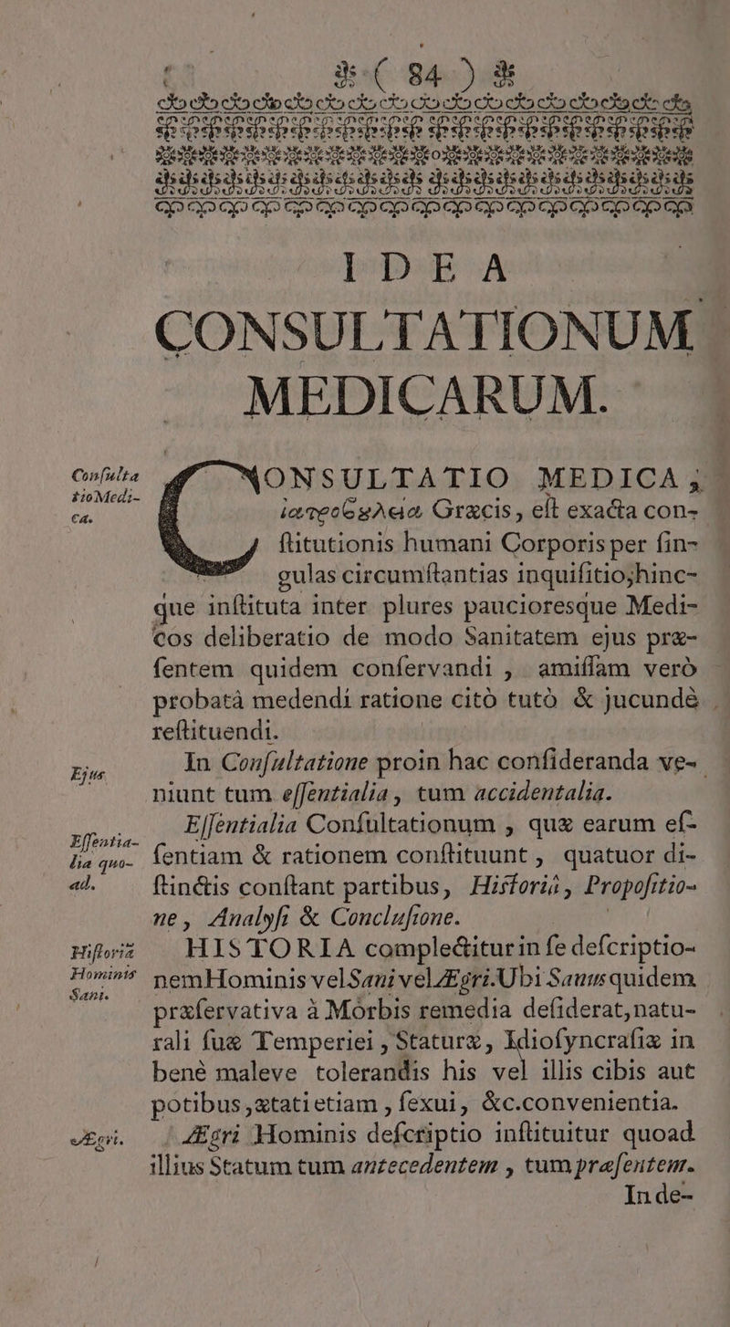 Con[ulta £10 Med;- C€a. Ejus Effentia- lia quo- «d. Hifloria Hominis Sant. ta. àe( 84) &amp; CX» cto co cio cXo co co c5 CX co eX» ca cX2 co ea cz cs UEBER ENG IDET DIE ettet detettetettodtetotedt tote tente IURE DURER RR UR e n rcoonatedte dee sodio j CONSULTATIONUM MEDICARUM. NONSULTATIO MEDICA, ia veo6gAe o, Gr&amp;cis ; ell exacta con- flitutionis humani Corporis per fin- aS gulascircumftantias inquifitiojhinc- jue Aanflituta inter plures paucioresque Medi- cos deliberatio de modo Sanitatem ejus pr&amp;- fentem. quidem coníervandi , amiífam veró probatà medendi ratione Citó tutó &amp; jucund&amp; , reftituendt. In Confaltatione proin d! confideranda ve-. niunt tum effentialia, tum accidentalia. ElJentialia Confultationum , qu£ earum ef- fentiam &amp; rationem conflituunt , quatuor di- f'in&amp;is conftant partibus, Hisferài; Propofr 7i0- ne, ZAnalyfi &amp; Conclufine. HIS TORIA compleGiturin fe defcriptio- nemHominis velSaui vel/£gri. Ubi Saut quidem. prafervativa à Morbis remedia de(iderat,natu- rali fu&amp; Temperiei , Staturz , Idiofyncrafix in bené maleve tolerandis his vel illis cibis aut potibus ,xtatietiam , fexui, &amp;c.convenientia. 4Egri Hominis defceiptio infütuitur quoad illius Statum tum antecedentem , tum pre[entem. In de-