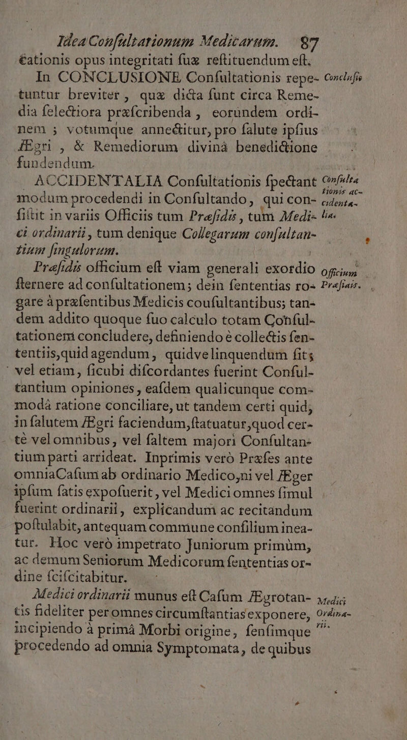 €ationis opus integritati fug reftituendum eft. In CONCLUSIONRE Conífultationis repe- tuntur breviter , quz di&amp;a funt circa Reme- dia felecora prafcribenda , eorundem ordi- nem 5 votumque anneétitur, pro falute ipfius Conclufie fundendum. ACCIDEN'TALIA Confultationis fpectant modum procedendi in Confultando, qui con- filtit in variis Officiis tum Prae/ide , tum Medi- ci ordinarii , tum denique Collegarum con[ultan- £inm fingulorum. : Prafidi officium eft viam generali exordio fternere ad confultationem ; dein fententias ro« gare à prafentibus Medicis coufultantibus; tan- dem addito quoque fuo calculo totam Conful- tationem concludere, definiendo e collectis fen- tentiis,quidagendum, quidvelinquendum fits ' vel etiam, ficubi diícordantes fuerint Conful- tantium opiniones eafdem qualicunque com- modá ratione conciliare, ut tandem certi quid; in falutem ZEgri faciendum, ftatuatur,quod cer- . té velomnibus, vel faltem majori Confultan- tium parti arrideat. Inprimis veró Prafes ante omniaCafum ab ordinario Medico,;ni vel [Eger ipfum fatis expofuerit, vel Mediciomnes fimul fuerint ordinarii, explicandum ac recitandum poftulabit, antequam commune confilium inea- tur. Hoc veró impetrato Juniorum primum, ac demum Seniorum Medicorum fententias or- dine fcifcitabitur. | Medici ordinarii munus eft Cafum JEgrotan- tis fideliter peromnes circumflantias exponere, incipiendo à primáà Morbi origine, fenfimque procedendo ad omnia Symptomata, de quibus Cónfnlta finis ac- cident«- i í 4e ie) ficium Prefiait. Medic Ordlina- ri.