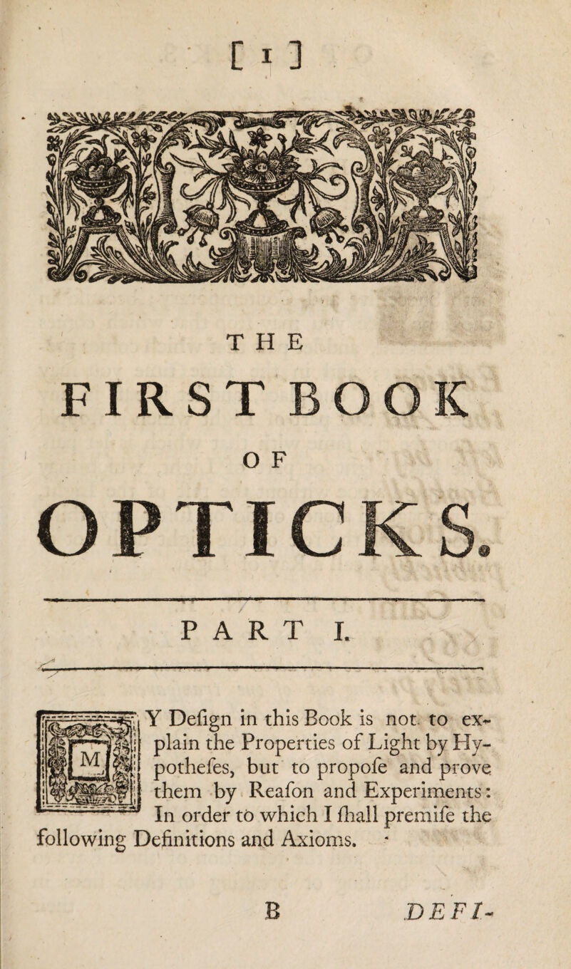 THE FIRST BOOK ' ' ~i£,r O F OPTICKS. —■—< ■ '-1 -1' ■'  ^f— ■ ■— PART I. Y Defign in this Book is not. to ex¬ plain the Properties of Light by Hy- pothefes, but to propofe and prove them by Reafon and Experiments: In order to which I fhall premife the following Definitions and Axioms. B D E F /-