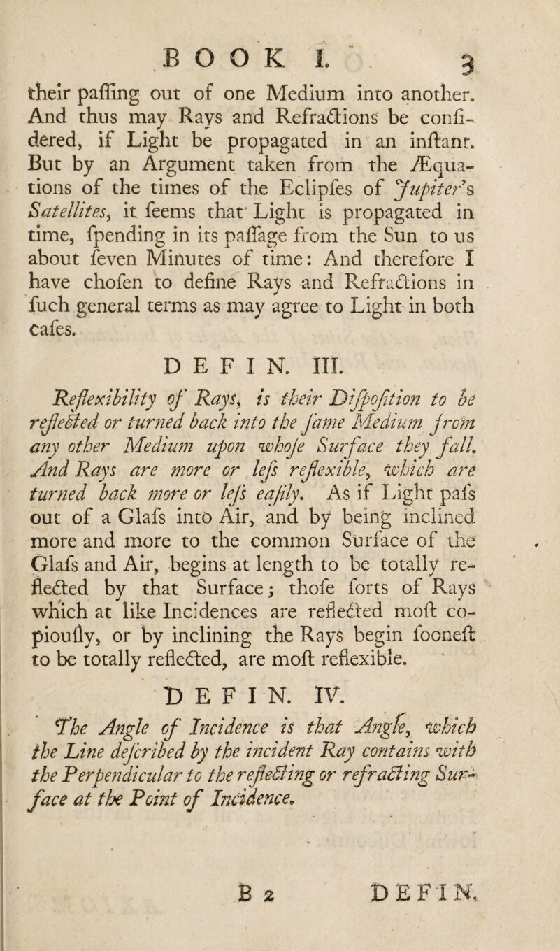 their pafilng out of one Medium into another. And thus may Rays and Refractions be confi- dered, if Light be propagated in an inftant. But by an Argument taken from the /Equa¬ tions of the times of the Eclipfes of Jupiter s Satellites, it feems that' Light is propagated in time, fpending in its paflage from the Sun to us about feven Minutes of time: And therefore I have chofen to define Rays and RefraCtions in fuch general terms as may agree to Light in both cafes. D E F I N. III. Reflexibility of Rays, is their Difpojition to be rejected or turned back into the fame Medium jrcm any other Medium upon whoje Surface they fall. And Rays are more or lefs refexible, which are turned back more or lefs eaflly. As if Light pafs out of a Glafs into Air, and by being inclined more and more to the common Surface of the Glafs and Air, begins at length to be totally re¬ flected by that Surface; thofe forts of Rays which at like Incidences are reflected moft co- pioufly, or by inclining the Rays begin fooneft to be totally reflected, are moft refiexible. D E F I N. IV. The Angle of Incidence is that Angfe^ which the Line deferibed by the incident Ray contains with the Perpendicular to the ref effing or refraffing Sur¬ face at the Point of Incidence* B 2 DBFiN,