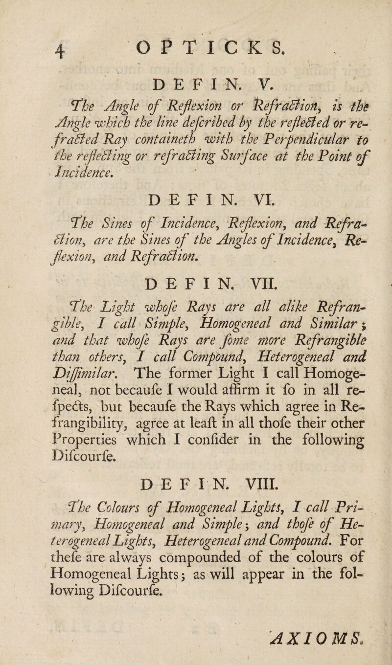 * _ . V * ■ . . '« • D E F 1 N. V. The Angle of Ref exion or RefraBion, is the Angle which the line defcribed by the refeBed or re- frailed Ray containeth with the Perpendicular to the refeBing or refraBing Surface at the Point of Incidence. DEFIN. VI. The Sines of Incidence, Ref exion, and Refra- Bion, are the Sines of the Angles of Incidence, Re- flexion, and RefraBion. DEFIN. VII. The Light whofe Rays are all alike Refran¬ gible, I call' Simple, Homogeneal and Similar j and that whofe Rays are fome more Refrangible than others, I call Compound, Heterogeneal and Difimilar, The former Light I call Homoge¬ neal, not becaufe I would affirm it fo in all re- fpedts, but becaufe the Rays which agree in Re- frangibility, agree at leaft in all thofe their other Properties which I confider in the following Difcourfe. DEFIN. VIII. The Colours of Homogeneal Lights, I call Pri¬ mary, Homogeneal and Simple; and thofe of He¬ terogeneal Lights, Heterogeneal and Compound, For thefe are always compounded of the colours of Homogeneal Lights 5 as will appear in the fol¬ lowing Difcourfe. AXIOMS,