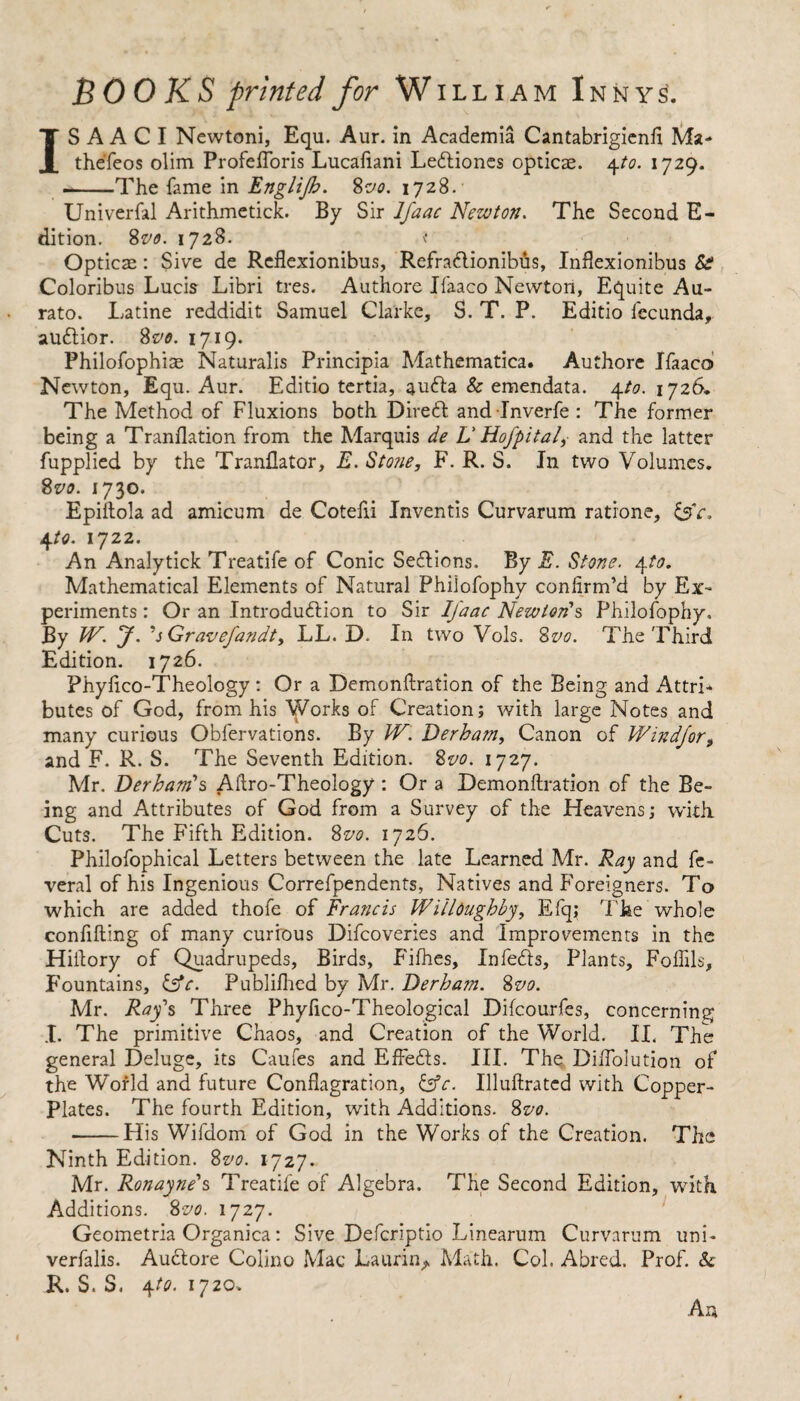 IS A A C I Newtoni, Equ. Aur. in Academia Cantabrigienfi Ma- theTeos olim Profefforis Lucafiani Ledliones opticae. 4to. 1729. --The fame in Englijb. 8vo. 1728. Univerfal Arithmetick. By Sir lfaac Newton. The Second E- dition. 8 vo. 1728. t Optics: Sive de Reflexionibus, Refradtionibus, Inflexionibus Coloribus Lucis Libri tres. Authore Jfaaco Newton, Equite Au- rato. Latine reddidit Samuel Clarke, S. T. P. Editio fecunda, auflior. 8vo. 1719. Philofophias Naturalis Principia Mathematica. Authore Ifaaco Newton, Equ. Aur. Editio tertia, aufta & emendata. 4to. 1726. The Method of Fluxions both Dirett and-Inverfe : The former being a Tranflation from the Marquis de V Hofpital, and the latter fupplied by the Tranflator, E. Stone, F. R. S. In two Volumes. 8vo. 1730. Epiftola ad amicum de Cotefii Inventis Curvarum ratione, &Y. 4 to. 1722. An Analytick Treatife of Conic Se&ions. By E. Stone. 4to. Mathematical Elements of Natural Philofophy confirm’d by Ex¬ periments : Or an Introdudlion to Sir lfaac Newton's Philofophy. By W. J. ’sGravefandt, LL. D. In two Vols. 8vo. The Third Edition. 1726. Phyftco-Theology : Or a Demonftration of the Being and Attri¬ butes of God, from his Works of Creation; with large Notes and many curious Obfervations. By IV. Derham, Canon of Windjor, and F. R. S. The Seventh Edition. %vo. 1727. Mr. Derham's Aflro-Theology : Or a Demonftration of the Be¬ ing and Attributes of God from a Survey of the Heavens; with Cuts. The Fifth Edition. 8vo. 1726. Philofophical Letters between the late Learned Mr. Ray and fe- veral of his Ingenious Correfpendents, Natives and Foreigners. To which are added thofe of Francis Willoughby, Efq; The whole confifting of many curious Difcoveries and Improvements in the Hiilory of Quadrupeds, Birds, Fifhes, Infers, Plants, Foffils, Fountains, £f)Y. Publifhed by Mr. Derham. 8vo. Mr. Ray's Three Phyfico-Theological Difcourfes, concerning I. The primitive Chaos, and Creation of the World. IL The general Deluge, its Caufes and EfFefts. III. The. Dilfolution of the World and future Conflagration, &c. Illuftrated with Copper- Plates. The fourth Edition, with Additions. 8vo. -His Wifdom of God in the Works of the Creation. The Ninth Edition. 8vo. 1727. Mr. Ronayne's Treatife of Algebra. The Second Edition, with Additions. 8 vo. 1727. Geometria Organica: Sive Defcriptio Linearum Curvarum uni- verfalis. Audtore Colino Mac Laurin^ Math. Col. Abred. Prof. & R. S. S. 4to. 1720.