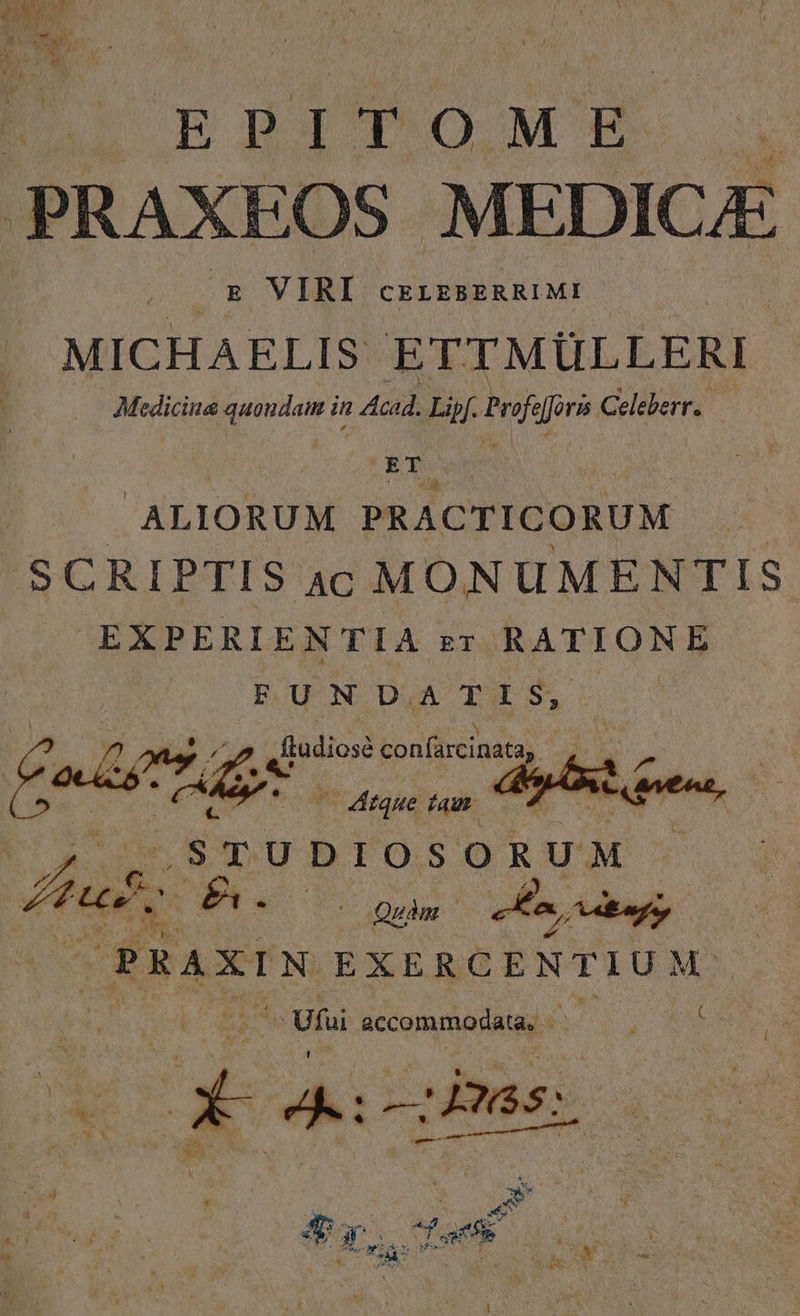 EPITOME PRAXEOS MEDICAE . E VIRI cELEBERRIMI MICHAELIS ETTMÜLLERI Medicina quoudam in Acad. Lipf. Profe [foris Celeberr. — E s | ALIORUM PRACTICORUM SCRIPTIS 4c MONUMENTIS EXPERIENTIA ET RATIONE FUNDATIS, ddodiosà confarcinatay QN ferit ique tam — ^ pene.  STUDIOSORUM | feat P Wie 5 us e tug PRAXIN EXERCENTIUM Vi accommodata. - es &amp; T. A: mas.