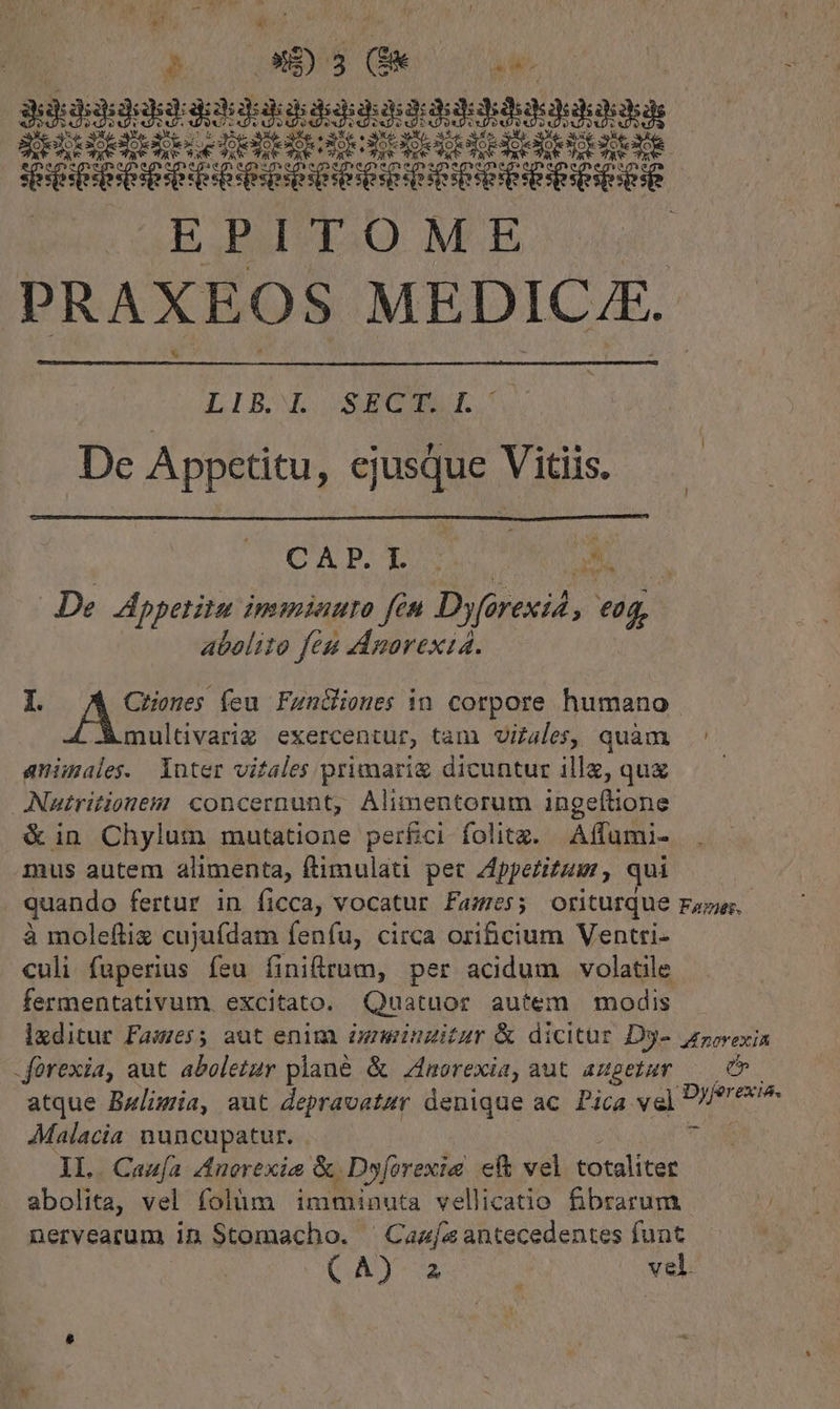 pP 8S) L (e T. kafd rV PU peras gendi iE See eoe esee v Sese eene EPITOME PRAXEOS MEDICAE. LIB Wd SEC, De Appetitu, ej jusque Vitiis. CAP. p E De. Appetitu inimiauro fin Dyérexid, jer abelito feu ddamorexia. I. 2. und feu Funciones in corpore humano multivariz exercentur, tam vitales, quàm ' animales. luter vitales primarig dicuntur ille, quz — — ANutritionem: concernunt, Alimentorum ingeftione &amp;in Chylum mutatione perfici folitz. Affumi- mus autem alimenta, ftimulatu pet Appetitum qui ! quando fertur in ficca, vocatur Fames; oriturque Fazer, à moleftix cujufdam fenfu, circa orificium Ventri- culi fuperius feu finitrum, per acidum volatile fermentativum excitato. Quatuor autem modis lxditur Fawes5 aut enim) igminzitzr &amp; dicitur Dy- jorexin -forexia, aut abeletur plane &amp; norexia, aut augetur — C» atque Bulimia, aut depravatzr denique ac Pica vel V^ m AMalacia nuncupatur. | ji 1L. Caufa Anorexie &amp; Dyforexie ef&amp; vel totaliter abolita, vel folüm imminuta vellicatio fibrarum nervearum in Stomacho. ^Caz[as antecedentes funt (AD vel.