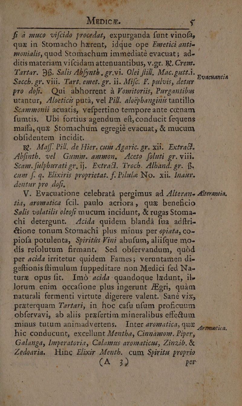 j E  NM TE] Rot PE D Led T PE T Wy ot ! Mzpicz. ; NA. —————— Á—— fü à muco vifcide procedat, expurganda funt vinofa, | qug in Stomacho hzrent, idque ope Emerici anti- imonialis, quod Stomachum immediaté evacuat; ad- ditis materiam viícidam attenuantibus, v.gr. R.. Crez. Tartar. Bf. Salis Abfyntb , gr.vi. Olei fHll. Mac. gutt.i. Saccb. gr. viii. Tarz. emet. gr. ii. Mifc. F. pulvis, detur pro dofí. Qui abhorrent à Fomiteriis, Purgantibus utantur, /foeticrs putà, vel PiJ. aloépbangiars tantillo Scammonii acuatis, vefpertino tempore ante cenam fumtis. Ubi fortius agendum eft, conducit fequens A EvaAcHAnt;A obfíidentem incidit. Abfintb, vel | Gumi. amuon, - Aceto foluti gr. viii. Scam. [ulpburati ov, 1j. Extract. Troch. Alband. pr. f. euim f.q. Elixiris proprietat. f. Pilule No. xi. Inaur. deutur pro dofi, . Zia, aromatic Ícil. paulo acriora, qu beneficio Salis velatilis oleof; mucum incidunt, &amp; rugas Stoma- chi detergunt. .;4cida quidem blandá fua adftri- &amp;ione tonum Stomachi plus minus per opiata, co- piofa potulenta, Spirits Vini abufum, aliifque mo- dis refolutum firmant. Sed obíervandum, quód per acida irritetur quidem Fames; veruntamen di- gefhionis ftimulum fuppeditare non Medici fed Na- ture opus fit. Imó acida quandoque ladunt, ile lorum. enim occa(ione plus ingerunt /Egri, quam naturali fermenti virtute digerere valent. Sané vix, pr&amp;terquam Tar?ari, in hoc cafu ufum profcuum obfervavi, ab aliis prafertim mineralibus effectum minus tutum animadvertens. Inter aromatica, hic conducunt, excellunt Menzba, Cingamom. Piper, Galanga, Imperatoria, Calaumus aromaticus, Zinzib. &amp; Zedearia. inc Elimir Mentb. cum. Spiritu proprio (A. 39 per