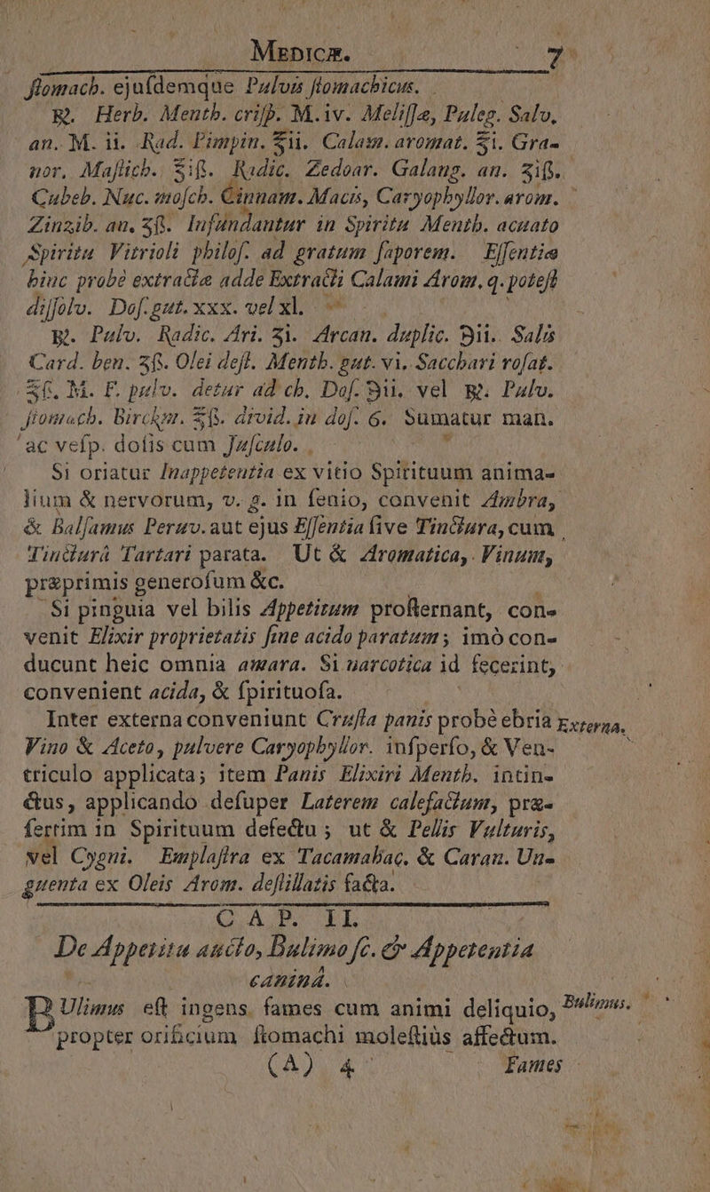 Mzrzbpicm. —— im Jlomacb. ejufdemque Pali ftomacbicus. E. Herb. Mentb. NA o M.iv. Meli[[e, Paleg. Salv, an. M. ii. Bi Pimpin. €i. Calass. aromat. Si. Gra- nor, Maflich., Sif. Radic. Zedoar. Galang. an. sif | Cubeb. FM mojch. Cin nam. Macr, Caryophyllor. arom. — Zinzib. au. 3f. lufandantur in Spiritu Mentb. acaato Spiritu. Vitrioli philo. ad gratum [faporem. Elfentiea biuc probé extracie adde good Calami rom, q. potet dijfolv. Daef.gut. xxx. vel xl. - E. Pulv. Radic. dri. 3i. d daplic Bit. Salis Card. ben. sf. Olei defl. Mentb. gut. vi. Sacchari rofat. Sf. M. F. pulv. detur ad cb, Dof. Si, vel &amp;. Pull 45 8 Bircknr. z(V. arvid. in dof. 6G. sumatur man. 'ac vefp. dofis cum Jaculo. . | $1 oriatur ARE n ex vitio Spirituum anima- lium &amp; nervorum, v. 2. in fenio, convenit dnbra, &amp; Balfamus Peruv. aut Sin Elfentia ive TinClara, cum | Tindurá Tartari parata. Ut &amp; Zfromatica,. Vinum, preprimis generofum &amp;c. Si pinguia vel bilis Zfppetirum profternant, cone venit Elixir proprietatis fi fiue acido paratum 5 imó con- ducunt heic omnia amara. Si uarcotica id fecerint: convenient acida, &amp; fpirituofa. Inter externa conveniunt Crz/la panis probé ebria Exferta,. Vino &amp; Aceto, pulvere Caryopbylor. iufperfo, &amp; Veu- triculo applicata; item Panis Elixiri Mentb. intin- &amp;us, applicando defuper Laferem calefaGum, pra- fertim in Spirituum defedu ; ut &amp; Pelis Vaultaris, vel Cyoni. Emplafira ex Tacamabac. &amp; Carau. Un- guenta ex Oleis Arom. deflillazis fa&amp;a. EN CRANE De Appeiitu au A DBaulizmo fé. e Apyctepila €ABÍDÁ. | | bilo e(t ingens. fames cum animi deliquio, Balipni. propter orificium ftomachi molefliüs affectum. AES UNIT ET - fames