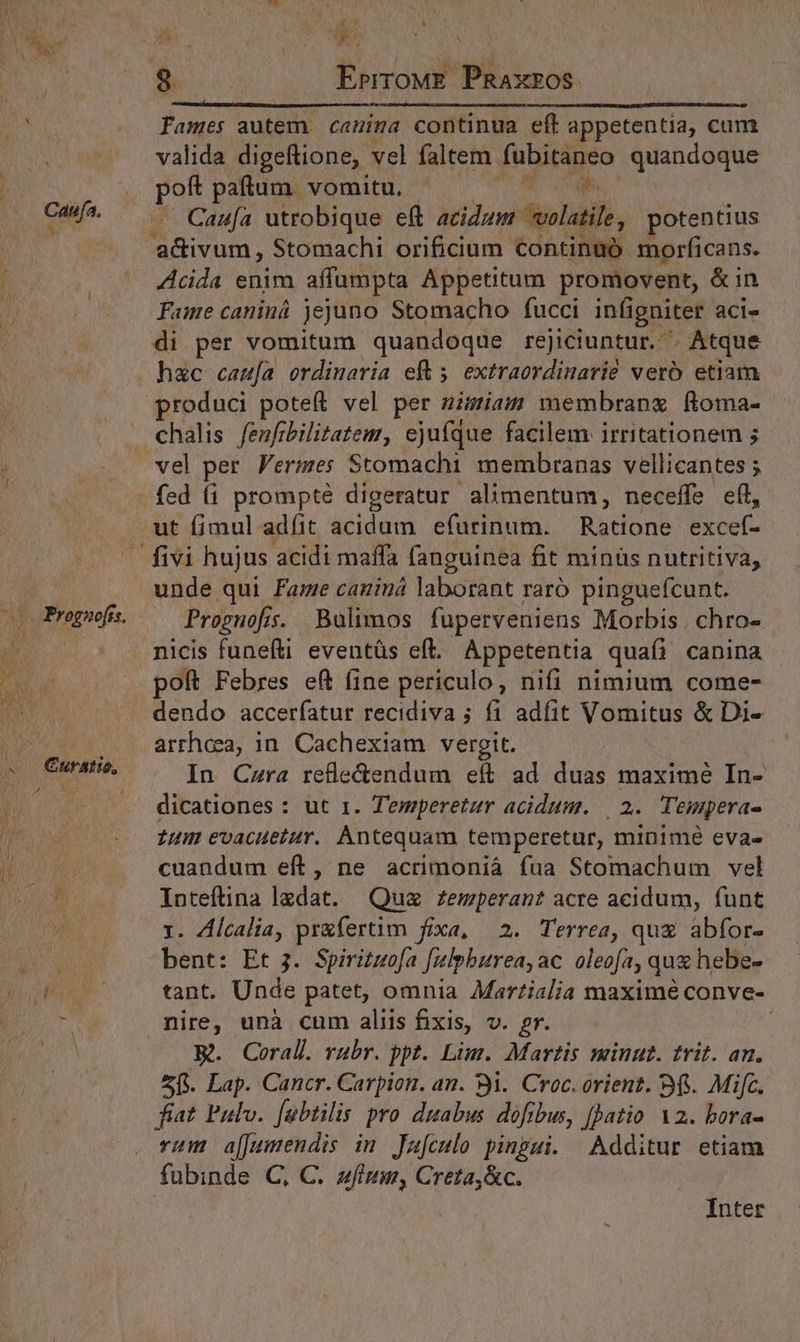 Lis a 8 EprroME. PRAxEOS fames autem. canina continua eft appetentia, cum valida digeftione, vel faltem fnixageo quandoque Dis patum. vomitu, qn Caufa utrobique eft acidum volatile, potentius E uM Stomachi orificium continaó: morficans. Acida enim affumpta Appetitum promovent, &amp;in Fame caninà jejuno Stomacho fucci infi igniter aci- di per vomitum quandoque rejiciuntur. ^ Atque hac cau[a ordinaria ef 5. extraordinarie vero etiam produci poteft vel per nimiam membrang ftoma- chalis fenfibilitatem, ejufque facilem irritationem 5 vel per Ferzmes Stomachi membranas vellicantes ; ut fimul adit acidi efurinum. Radon TUNIS unde qui Fame caniná laborant raró pinguefcunt. Proguofis. Bulimos fuperveniens Morbis. chro- nicis funeíti eventüs eft. Appetentia quafi canina poft Febres eft (ine periculo, nifi nimium come- arrheea, in. Cachexiam vergit. In Czra refle&amp;endum eft. ad did maxime In- dicationes : ut 1. Temperetur acidum. | 2. Tempera- Zum evacueiur. Antequam temperetur, minimé evae cuandum eít, ne acrimoniáà fua Stomachum vel Inteftina ledat. Qua £Zemperant acre acidum, funt 1. Alcalia, pr&amp;fertim fixa, 2. Terrea, qug abfor- bent: Et 3. Spirituofa fulpburea, ac. oleofa, quz hebe- tant. Unde patet, omnia Mar?ialia maximé conve- nire, unà cum aliis fixis, v. gr. R. Corall. rubr. ppt. Lim. Martis minut. trit. an. 5f. Lap. Cancr. Carpion. au. 3i. Croc. orient. 9$. Mifc. fiat Pulo. [abtilis pro duabus dofibus, [atio 2. bora- rum a[[umendis in. Jafculo pinpui. Additur etiam fubinde C, C. zfinm, Creta,&amp;c. Inter