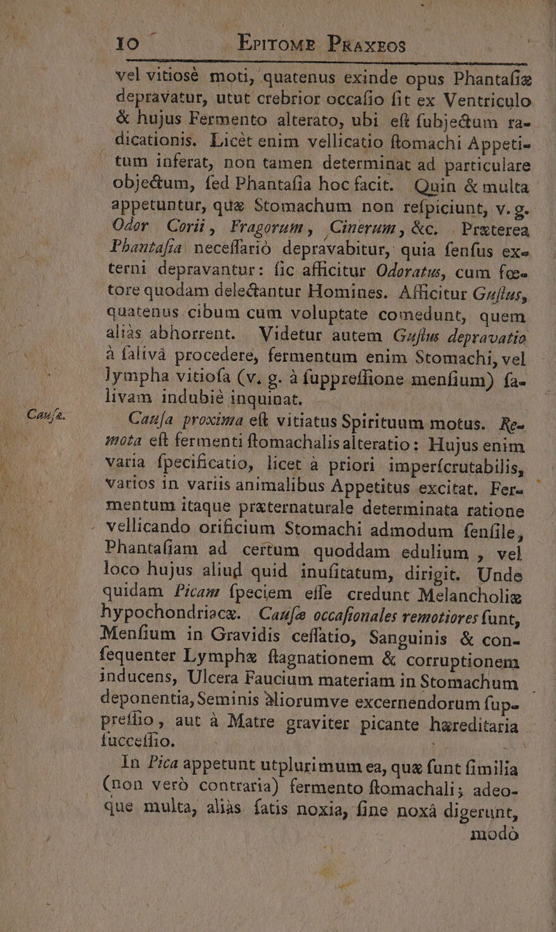 IO | ErrroME PaAxzos vel vitiosé moti, quatenus exinde opus Phantafiz depravatur, utut crebrior occafio fit ex Ventriculo &amp; hujus Fermento alterato, ubi eft fubje&amp;um ra- Oder Corü, Fragorum, Cinerum , &amp;c. . Preterea Pbautafia! neceffarió depravabitur, quia fenfus ex» terni depravantur: fic afficitur. Oderatió, cum foe tore quodam delectantur Homines. Afficitur Gzfizs, alias abhorrent. | Videtur autem Gaflus depravatio à falivà procedere, fermentum enim Stomachi, vel lympha vitiofa (v. g. à fuppreffione menfium) fa- livam indubié inquinat, —— Canu[a proxima ef vitiatus Spirituum motus. Re- nota eft fermenti ftomachalisalteratio: Hujus enim varia fpecificatio, licet a priori imperícrutabilis, varios in variis animalibus Appetitus excitat. Fer- mentum itaque pr&amp;ternaturale determinata ratione Phantafiam ad certum quoddam edulium , vel loco hujus aliud quid inufitatum, dirigit. Unde quidam Picam fpeciem effe credunt Melancholig hypochondriecg. |Cazfe occafronales remotiores funt, Menfium in Gravidis ceffatio, Sanguinis &amp; con- fequenter Lymphz (ílagnationem &amp; corruptionem inducens, Ulcera Faucium materiam in Stomachum fuccetfio. (non veró contraria) fermento ftomachali ; adeo- que multa, alàs fatis noxia, fine noxá digerunt, modo