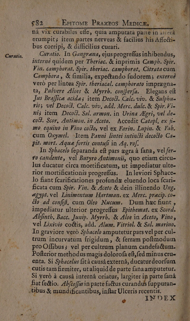 Cnuralio, $982. .Errrows PRaxros Mrprcm. | erumpit; item partes nerveas &amp; facilius his Affe&amp;i- bus corripi, &amp; difficilius curari. Curatio. Yn Gangrana; ejusprogreffus inhibendus, Vin. campboraz. Spir. tberiac. campborat, Citrata cum Campbora , &amp; (fimilia, expectando fudorem; externe veró pez lintea Spir. theriacal. campborato 1mpragna- ta, Pulvere Aloes &amp; Myrrb. confjer[a. | Elegans eft J^s Braffice acida; item Deco. Calc. viv. &amp; Sulpba- ri*; vel Deco. Calc. viv, add. Merc. dulc. &amp; Spir. Vi- 3o equino in Fino coclo, vel ex Farin. Lapin. &amp; Fab. cum Oxymel. -Item Panni lintei intincli decocto Ca- pit. mort. Aqua fortis contufi in Aq. vof. — In Sphacelo feparanda eft pars «gra à fana, vel fer- 70 candente, vel Butyro Antimonii, quo etiam circu- lus ducatur circa mortificatum, ut impediatur ulte- rior mortificationis progreffus. In leviori Sphace- lo fiant fcarificationes profundz eluendo loca fcari- &amp;2ypz. vel Linimeutum Hartman. ex Merc. pracip. co- Go ad confrfl, cum Oleo Nucum. Dum h&amp;c fiunt , In graviore veró 3pbacelo amputetur pars vel per cul- trum incurvatum frigidum, &amp; ferram poftmodum pro Offibus; vel per cultrum planum candefactum. Poflerior methodus magis dolorofa eft,fed minus cru- enta. Si Sphacelus (ità causáexterná, ducaturdeorfum ; cutistam firmiter, utaliquid de parte fanaamputetur. Si yeró à causá interná oriatur, largiter 2 parte faná fiat fectio. Abfceffurin parte fa&amp;us curandus fuppuran-