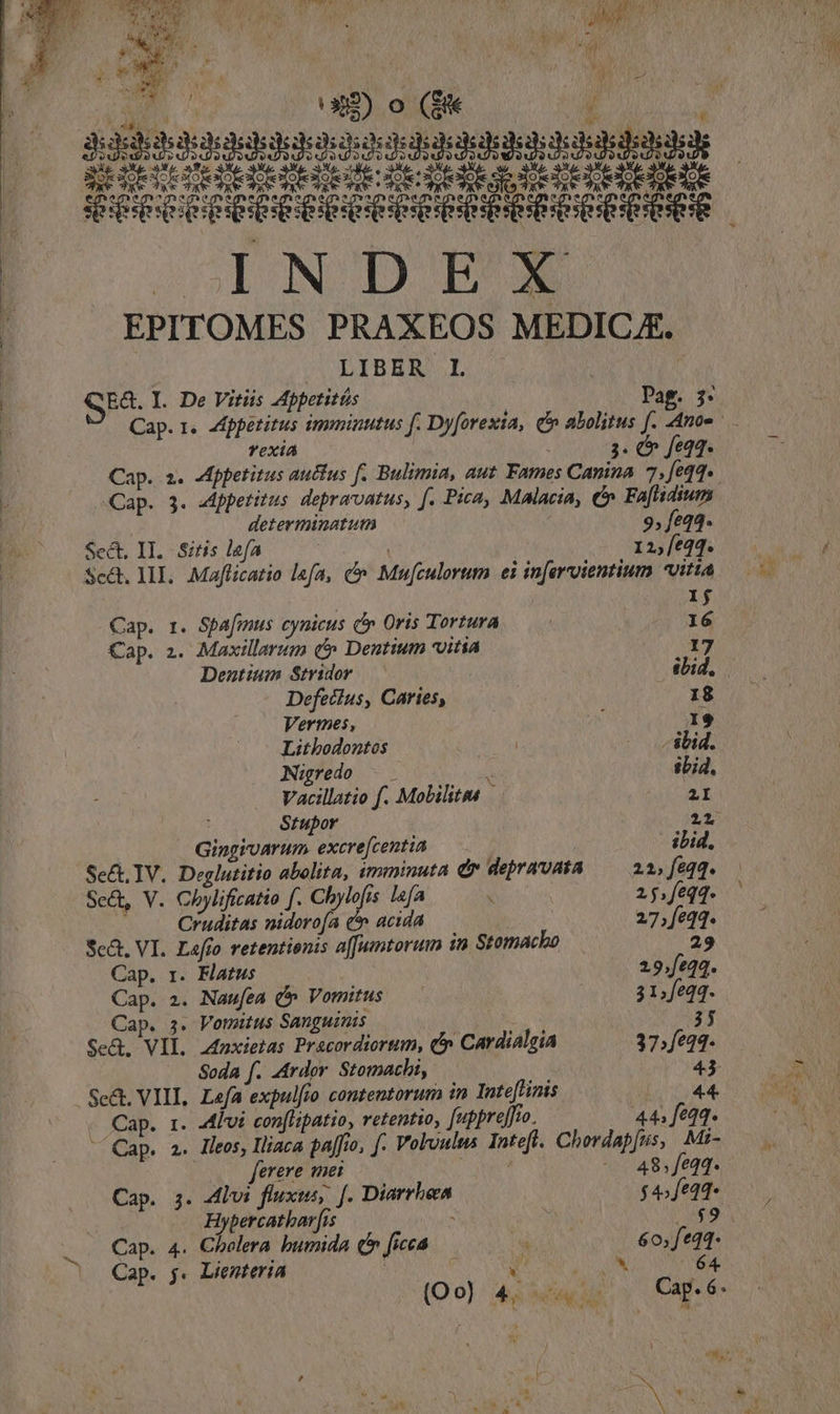 Texia ;. €» feqq. Cap. 3. fpetitus deprarvatus, [. Pica, Malacia, € Fafhsdium determinatum 9, feq4. Sect. II... Sitis lafa 125/e44. Sc&amp;t. 1I. Maflicatio lefa, c Mufculorum ei in[ervientium «vitia i Ij Cap. 1. Spafomus cynicus c» Oris Tortura | 16 Cap. 2. Maxillarum (c Dentium vitia 17 Dentium Stridor — ibid, | Defecius, Caries, 18 Vermes, cl 19 Litbodontos | — vilid. Nigredo — j sbid. Vacillatio f. Mobilitae 2I Stupor 21 Gingivarum excrefcentia — ibid, Se&amp;. IV. Deglutitio abolita, imminuta Qr depravata 22, fe4q. Se&amp;, V. Chylificatio f. Chylofis lefa  25.feqqd. Cruditas nidorofa &amp;» acida 275/044. Sc&amp;, VI. Laffo retentienis a[fumtorum in Stomacho 29 Cap. 1r. latus 21.9,fe2q. Cap. 2. Naufea £ Vomitus 31,feqq. Cap. 3. Vomütus Sanguinis 3$ Se&amp;, VIL. .dmxietas Pracordiortum, (f Cardialgia 37./e44- Soda f. Ardor. Stomachi, 43 Se&amp;. VIII, Lefa expulfio contentorum in Inte[tinis TRRSU VA - Cap. r. dli con[Hipatio, vetentio, fetpreffio. 44. feq. — Cap. 2. lleos, Iliaca paffio, f. Voloulm Inteft. Chordap[us, Mi- | ferere mei j 48. feqq. Cap. 3. Aui fluxus, [. Diarrbera $4»fe21- Hypercatbar[is 0$9. Cap. 4. Cholera bumida (n ficca n 60,/e44- * 64 Cap. 5. Lienteria A 3»